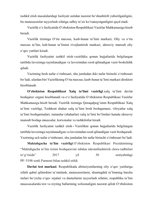  
tashkil etish masalalaridagi faoliyati ustidan nazorat bo‘shashtirib yuborilganligini, 
bu mutaxassislar tayyorlash sifatiga salbiy taʼsir ko‘rsatayotganligini qayd etadi. 
Vazirlik o‘z faoliyatida O‘zbekiston Respublikasi Vazirlar Mahkamasiga hisob 
beradi. 
Vazirlik tizimiga O‘rta maxsus, kasb-hunar taʼlimi markazi, Oliy va o‘rta 
maxsus taʼlim, kab-hunar taʼlimini rivojlantirish markazi, idoraviy mansub oliy 
o‘quv yurtlari kiradi. 
Vazirlik faoliyatini tashkil etish vazirlikka qonun hujjatlarida belgilangan 
tartibda lavozimga tayinlanadigan va lavozimdan ozod qilinadigan vazir boshchilik 
qiladi. 
Vazirning besh nafar o‘rinbosari, shu jumladan ikki nafar birinchi o‘rinbosari 
bo‘ladi, ulardan biri Vazirlikning O‘rta maxsus, kasb-hunar taʼlimi markazi direktori 
hisoblanadi. 
O‘zbekiston Respublikasi Xalq taʼlimi vazirligi xalq taʼlimi davlat 
boshqaruv organi hisoblanadi va o‘z faoliyatida O‘zbekiston Respublikasi Vazirlar 
Mahkamasiga hisob beradi. Vazirlik tizimiga Qoraqalpog‘iston Respublikasi Xalq 
taʼlimi vazirligi, Toshkent shahar xalq taʼlimi bosh boshqarmasi, viloyatlar xalq 
taʼlimi boshqarmalari, tumanlar (shaharlar) xalq taʼlimi bo‘limlari hamda idoraviy 
mansub boshqa muassalar, korxonalar va tashkilotlar kiradi. 
Vazirlik faoliyatini tashkil etish - Vazirlikni qonun hujjatlarida belgilangan 
tartibda lavozimga tayinlanadigan va lavozimdan ozod qilinadigan vazir boshqaradi. 
Vazirning uch nafar o‘rinbosari, shu jumladan bir nafar birinchi o‘rinbosari bo‘ladi. 
Maktabgacha taʼlim vazirligi O‘zbekiston Respublikasi Prezidentining 
“Maktabgacha taʼlim tizimi boshqaruvini tubdan takomillashtirish chora-tadbirlari 
to‘g‘risida” 
2017 
yil 
30 
sentyabrdagi 
PF–5198-sonli Farmoni bilan tashkil etildi. 
Davlat test markazi. Respublikada abituriyentlarning oliy o‘quv yurtlariga 
sifatli qabul qilinishini taʼminlash, mutaxassislarni, shuningdek taʼlimning barcha 
turlari bo‘yicha o‘quv rejalari va dasturlarini tayyorlash sifatini, respublika taʼlim 
muassasalarida test va reyting ballarining xolisonaligini nazorat qilish O‘zbekiston 
