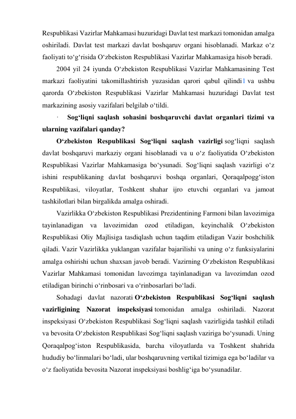  
Respublikasi Vazirlar Mahkamasi huzuridagi Davlat test markazi tomonidan amalga 
oshiriladi. Davlat test markazi davlat boshqaruv organi hisoblanadi. Markaz o‘z 
faoliyati to‘g‘risida O‘zbekiston Respublikasi Vazirlar Mahkamasiga hisob beradi. 
2004 yil 24 iyunda O‘zbekiston Respublikasi Vazirlar Mahkamasining Test 
markazi faoliyatini takomillashtirish yuzasidan qarori qabul qilindi1 va ushbu 
qarorda O‘zbekiston Respublikasi Vazirlar Mahkamasi huzuridagi Davlat test 
markazining asosiy vazifalari belgilab o‘tildi. 
·     Sog‘liqni saqlash sohasini boshqaruvchi davlat organlari tizimi va 
ularning vazifalari qanday? 
O‘zbekiston Respublikasi Sog‘liqni saqlash vazirligi sog‘liqni saqlash 
davlat boshqaruvi markaziy organi hisoblanadi va u o‘z faoliyatida O‘zbekiston 
Respublikasi Vazirlar Mahkamasiga bo‘ysunadi. Sog‘liqni saqlash vazirligi o‘z 
ishini respublikaning davlat boshqaruvi boshqa organlari, Qoraqalpogg‘iston 
Respublikasi, viloyatlar, Toshkent shahar ijro etuvchi organlari va jamoat 
tashkilotlari bilan birgalikda amalga oshiradi. 
Vazirlikka O‘zbekiston Respublikasi Prezidentining Farmoni bilan lavozimiga 
tayinlanadigan va lavozimidan ozod etiladigan, keyinchalik O‘zbekiston 
Respublikasi Oliy Majlisiga tasdiqlash uchun taqdim etiladigan Vazir boshchilik 
qiladi. Vazir Vazirlikka yuklangan vazifalar bajarilishi va uning o‘z funksiyalarini 
amalga oshirishi uchun shaxsan javob beradi. Vazirning O‘zbekiston Respublikasi 
Vazirlar Mahkamasi tomonidan lavozimga tayinlanadigan va lavozimdan ozod 
etiladigan birinchi o‘rinbosari va o‘rinbosarlari bo‘ladi. 
Sohadagi davlat nazorati O‘zbekiston Respublikasi Sog‘liqni saqlash 
vazirligining Nazorat inspeksiyasi tomonidan amalga oshiriladi. Nazorat 
inspeksiyasi O‘zbekiston Respublikasi Sog‘liqni saqlash vazirligida tashkil etiladi 
va bevosita O‘zbekiston Respublikasi Sog‘liqni saqlash vaziriga bo‘ysunadi. Uning 
Qoraqalpog‘iston Respublikasida, barcha viloyatlarda va Toshkent shahrida 
hududiy bo‘linmalari bo‘ladi, ular boshqaruvning vertikal tizimiga ega bo‘ladilar va 
o‘z faoliyatida bevosita Nazorat inspeksiyasi boshlig‘iga bo‘ysunadilar. 
