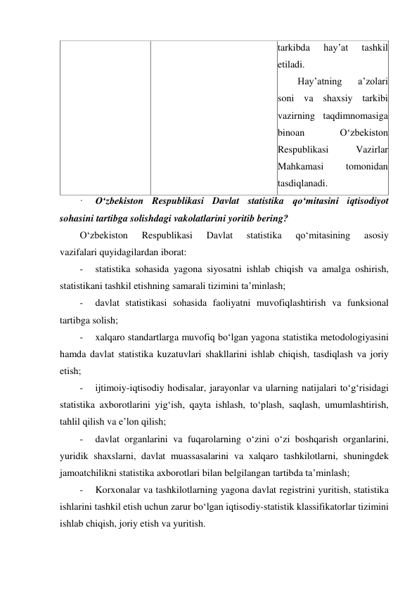  
tarkibda 
hayʼat 
tashkil 
etiladi. 
Hayʼatning 
aʼzolari 
soni va shaxsiy tarkibi 
vazirning taqdimnomasiga 
binoan 
O‘zbekiston 
Respublikasi 
Vazirlar 
Mahkamasi 
tomonidan 
tasdiqlanadi. 
·     O‘zbekiston Respublikasi Davlat statistika qo‘mitasini iqtisodiyot 
sohasini tartibga solishdagi vakolatlarini yoritib bering? 
O‘zbekiston 
Respublikasi 
Davlat 
statistika 
qo‘mitasining 
asosiy 
vazifalari quyidagilardan iborat: 
-     statistika sohasida yagona siyosatni ishlab chiqish va amalga oshirish, 
statistikani tashkil etishning samarali tizimini taʼminlash; 
-     davlat statistikasi sohasida faoliyatni muvofiqlashtirish va funksional 
tartibga solish; 
-     xalqaro standartlarga muvofiq bo‘lgan yagona statistika metodologiyasini 
hamda davlat statistika kuzatuvlari shakllarini ishlab chiqish, tasdiqlash va joriy 
etish; 
-     ijtimoiy-iqtisodiy hodisalar, jarayonlar va ularning natijalari to‘g‘risidagi 
statistika axborotlarini yig‘ish, qayta ishlash, to‘plash, saqlash, umumlashtirish, 
tahlil qilish va eʼlon qilish; 
-     davlat organlarini va fuqarolarning o‘zini o‘zi boshqarish organlarini, 
yuridik shaxslarni, davlat muassasalarini va xalqaro tashkilotlarni, shuningdek 
jamoatchilikni statistika axborotlari bilan belgilangan tartibda taʼminlash; 
-     Korxonalar va tashkilotlarning yagona davlat registrini yuritish, statistika 
ishlarini tashkil etish uchun zarur bo‘lgan iqtisodiy-statistik klassifikatorlar tizimini 
ishlab chiqish, joriy etish va yuritish. 

