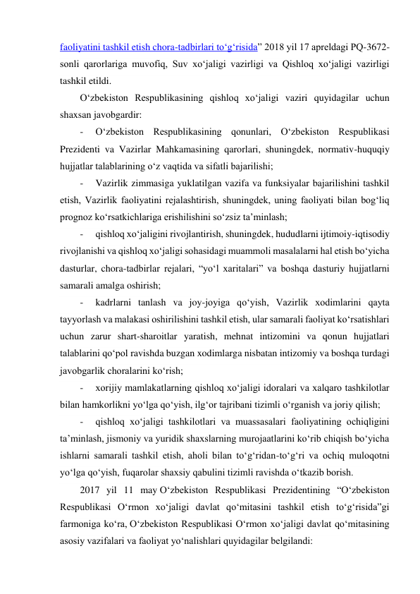  
faoliyatini tashkil etish chora-tadbirlari to‘g‘risida” 2018 yil 17 apreldagi PQ-3672-
sonli qarorlariga muvofiq, Suv xo‘jaligi vazirligi va Qishloq xo‘jaligi vazirligi 
tashkil etildi. 
O‘zbekiston Respublikasining qishloq xo‘jaligi vaziri quyidagilar uchun 
shaxsan javobgardir: 
-     O‘zbekiston Respublikasining qonunlari, O‘zbekiston Respublikasi 
Prezidenti va Vazirlar Mahkamasining qarorlari, shuningdek, normativ-huquqiy 
hujjatlar talablarining o‘z vaqtida va sifatli bajarilishi; 
-     Vazirlik zimmasiga yuklatilgan vazifa va funksiyalar bajarilishini tashkil 
etish, Vazirlik faoliyatini rejalashtirish, shuningdek, uning faoliyati bilan bog‘liq 
prognoz ko‘rsatkichlariga erishilishini so‘zsiz taʼminlash; 
-     qishloq xo‘jaligini rivojlantirish, shuningdek, hududlarni ijtimoiy-iqtisodiy 
rivojlanishi va qishloq xo‘jaligi sohasidagi muammoli masalalarni hal etish bo‘yicha 
dasturlar, chora-tadbirlar rejalari, “yo‘l xaritalari” va boshqa dasturiy hujjatlarni 
samarali amalga oshirish; 
-     kadrlarni tanlash va joy-joyiga qo‘yish, Vazirlik xodimlarini qayta 
tayyorlash va malakasi oshirilishini tashkil etish, ular samarali faoliyat ko‘rsatishlari 
uchun zarur shart-sharoitlar yaratish, mehnat intizomini va qonun hujjatlari 
talablarini qo‘pol ravishda buzgan xodimlarga nisbatan intizomiy va boshqa turdagi 
javobgarlik choralarini ko‘rish; 
-     xorijiy mamlakatlarning qishloq xo‘jaligi idoralari va xalqaro tashkilotlar 
bilan hamkorlikni yo‘lga qo‘yish, ilg‘or tajribani tizimli o‘rganish va joriy qilish; 
-     qishloq xo‘jaligi tashkilotlari va muassasalari faoliyatining ochiqligini 
taʼminlash, jismoniy va yuridik shaxslarning murojaatlarini ko‘rib chiqish bo‘yicha 
ishlarni samarali tashkil etish, aholi bilan to‘g‘ridan-to‘g‘ri va ochiq muloqotni 
yo‘lga qo‘yish, fuqarolar shaxsiy qabulini tizimli ravishda o‘tkazib borish. 
2017 yil 11 may O‘zbekiston Respublikasi Prezidentining “O‘zbekiston 
Respublikasi O‘rmon xo‘jaligi davlat qo‘mitasini tashkil etish to‘g‘risida”gi 
farmoniga ko‘ra, O‘zbekiston Respublikasi O‘rmon xo‘jaligi davlat qo‘mitasining 
asosiy vazifalari va faoliyat yo‘nalishlari quyidagilar belgilandi: 
