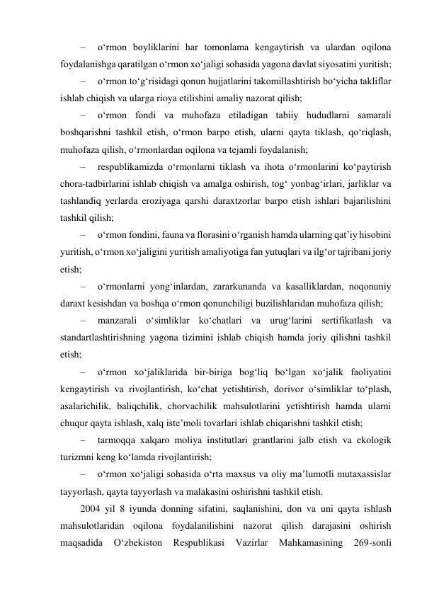  
–     o‘rmon boyliklarini har tomonlama kengaytirish va ulardan oqilona 
foydalanishga qaratilgan o‘rmon xo‘jaligi sohasida yagona davlat siyosatini yuritish; 
–     o‘rmon to‘g‘risidagi qonun hujjatlarini takomillashtirish bo‘yicha takliflar 
ishlab chiqish va ularga rioya etilishini amaliy nazorat qilish; 
–     o‘rmon fondi va muhofaza etiladigan tabiiy hududlarni samarali 
boshqarishni tashkil etish, o‘rmon barpo etish, ularni qayta tiklash, qo‘riqlash, 
muhofaza qilish, o‘rmonlardan oqilona va tejamli foydalanish; 
–     respublikamizda o‘rmonlarni tiklash va ihota o‘rmonlarini ko‘paytirish 
chora-tadbirlarini ishlab chiqish va amalga oshirish, tog‘ yonbag‘irlari, jarliklar va 
tashlandiq yerlarda eroziyaga qarshi daraxtzorlar barpo etish ishlari bajarilishini 
tashkil qilish; 
–     o‘rmon fondini, fauna va florasini o‘rganish hamda ularning qatʼiy hisobini 
yuritish, o‘rmon xo‘jaligini yuritish amaliyotiga fan yutuqlari va ilg‘or tajribani joriy 
etish; 
–     o‘rmonlarni yong‘inlardan, zararkunanda va kasalliklardan, noqonuniy 
daraxt kesishdan va boshqa o‘rmon qonunchiligi buzilishlaridan muhofaza qilish; 
–     manzarali o‘simliklar ko‘chatlari va urug‘larini sertifikatlash va 
standartlashtirishning yagona tizimini ishlab chiqish hamda joriy qilishni tashkil 
etish; 
–     o‘rmon xo‘jaliklarida bir-biriga bog‘liq bo‘lgan xo‘jalik faoliyatini 
kengaytirish va rivojlantirish, ko‘chat yetishtirish, dorivor o‘simliklar to‘plash, 
asalarichilik, baliqchilik, chorvachilik mahsulotlarini yetishtirish hamda ularni 
chuqur qayta ishlash, xalq isteʼmoli tovarlari ishlab chiqarishni tashkil etish; 
–     tarmoqqa xalqaro moliya institutlari grantlarini jalb etish va ekologik 
turizmni keng ko‘lamda rivojlantirish; 
–     o‘rmon xo‘jaligi sohasida o‘rta maxsus va oliy maʼlumotli mutaxassislar 
tayyorlash, qayta tayyorlash va malakasini oshirishni tashkil etish. 
2004 yil 8 iyunda donning sifatini, saqlanishini, don va uni qayta ishlash 
mahsulotlaridan oqilona foydalanilishini nazorat qilish darajasini oshirish 
maqsadida 
O‘zbekiston 
Respublikasi 
Vazirlar 
Mahkamasining 
269-sonli 
