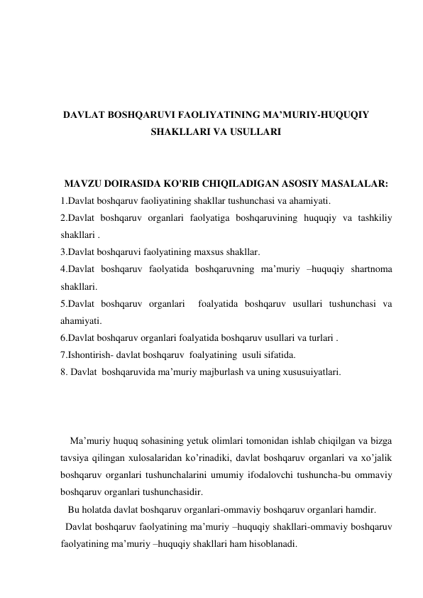  
 
 
 
DAVLAT BOSHQARUVI FAOLIYATINING MA’MURIY-HUQUQIY 
SHAKLLARI VA USULLARI 
 
 
MAVZU DOIRASIDA KO'RIB CHIQILADIGAN ASOSIY MASALALAR: 
1.Davlat boshqaruv faoliyatining shakllar tushunchasi va ahamiyati. 
2.Davlat boshqaruv organlari faolyatiga boshqaruvining huquqiy va tashkiliy 
shakllari . 
3.Davlat boshqaruvi faolyatining maxsus shakllar.  
4.Davlat boshqaruv faolyatida boshqaruvning ma’muriy –huquqiy shartnoma 
shakllari. 
5.Davlat boshqaruv organlari  foalyatida boshqaruv usullari tushunchasi va 
ahamiyati. 
6.Davlat boshqaruv organlari foalyatida boshqaruv usullari va turlari . 
7.Ishontirish- davlat boshqaruv  foalyatining  usuli sifatida. 
8. Davlat  boshqaruvida ma’muriy majburlash va uning xususuiyatlari. 
 
 
 
    Ma’muriy huquq sohasining yetuk olimlari tomonidan ishlab chiqilgan va bizga 
tavsiya qilingan xulosalaridan ko’rinadiki, davlat boshqaruv organlari va xo’jalik 
boshqaruv organlari tushunchalarini umumiy ifodalovchi tushuncha-bu ommaviy 
boshqaruv organlari tushunchasidir. 
   Bu holatda davlat boshqaruv organlari-ommaviy boshqaruv organlari hamdir. 
  Davlat boshqaruv faolyatining ma’muriy –huquqiy shakllari-ommaviy boshqaruv 
faolyatining ma’muriy –huquqiy shakllari ham hisoblanadi.  
