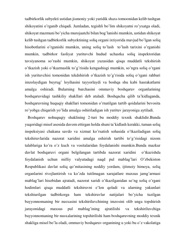 tadbirkorlik subyekti ustidan jismoniy yoki yuridik shaxs tomoonidan kelib tushgan 
shikoyatini o’rganib chiqadi. Jumladan, tegishli bo’lim shikoyatni ro’yxatga oladi, 
shikoyat mazmuni bo’yicha murojaatchi bilan bog’lanishi mumkin, ustidan shikoyat 
kelib tushgan tadbirkorlik subyektining soliq organi ixtiyorida mavjud bo’lgan soliq 
hisobotlarini o’rganishi mumkin, uning soliq to’lash  to’lash tarixini o’rganishi 
mumkin, tadbirkor faoliyat yurituvchi hudud uchastka soliq inspektoridan 
tavsiyanoma so’rashi mumkin, shikoyat yuzasidan qisqa muddatli tekshirish 
o’tkazish yoki o’tkazmaslik to’g’risida kengashisgi mumkin, so’ngra soliq o’rgani 
ish yurituvchisi tomonidan tekdshirish o’tkazish to’g’risida soliq o’rgani rahbari 
imzolaydigan buyrug’ loyihasini tayyorlaydi va boshqa shu kabi hasrakatlarni 
amalga oshiradi. Bularning barchasini ommaviy boshqaruv organlarining 
boshqaruvidagi tashkiliy shakllari deb ataladi. Boshqacha qilib ta’kidlaganda, 
boshqaruvning huquqiy shakllari tomonidan o’rnatilgan tartib qoidalarini bevosita 
ro’yobga chiqarish yo’lida amalga oshiriladigan ish yurituv jarayoniga aytiladi. 
   Boshqaruv nohuquqiy shaklining 2-turi bu moddiy texnik shaklidir.Bunda 
yuqoridagi misol asosida davom ettirgan holda shuni ta’kidlash kerakki, tuman soliq 
inspeksiyasi chakana savdo va xizmat ko’rsatish sohasida o’tkaziladigan soliq 
tekshiruvlarida nazorat xaridini amalga oshirish tartibi to’g’risidagi nizom 
talablariga ko’ra o’z kuch va vositalaridan foydalanishi mumkin.Bunda mazkur 
davlat boshqaruvi organi belgilangan tartibda nazorat xaridini  o’tkazishda 
foydalanish uchun milliy valyutadagi naqd pul mablag’lari O’zbekiston 
Respublikasi davlat soliq qo’mitasining noddiy yordam, ijtimoiy himoya, soliq 
organlarini rivojlantirish va ko’zda tutilmagan xarajatlare maxsus jamg’armasi 
mablag’lari hisobidan ajratadi, nazorat xaridi o’tkazilganidan so’ng soliq o’rgani 
hodimlari qisqa muddatli tekshiruvni e’lon qoladi va ularning yakunlari 
tekshiurilgan 
tadbirkorga 
ham 
tekshiruvlar 
natijalari 
bo’yicha 
tuzilgan 
bayyonnomaning bir nusxasini tekshiriluvchining imzosini olib unga topshirish 
jarayonidagi 
maxsus 
pul 
mablag’ining 
ajratilishi 
va 
tekshiriluvchiga 
bayyonnomaning bir nusxalarining topshirilishi ham boshqaruvning moddiy texnik 
shakliga misol bo’la oladi, ommaviy boshqaruv organining u yoki bu o’z vakolatiga 
