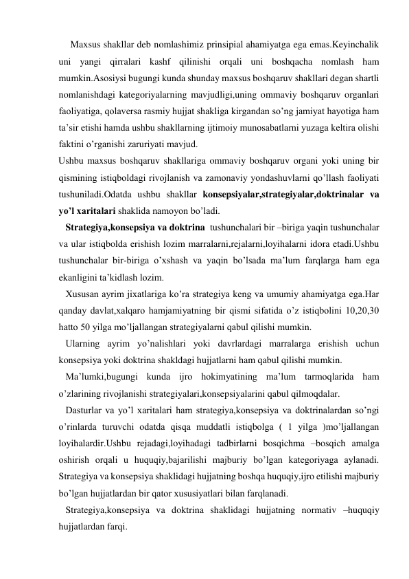      Maxsus shakllar deb nomlashimiz prinsipial ahamiyatga ega emas.Keyinchalik 
uni yangi qirralari kashf qilinishi orqali uni boshqacha nomlash ham 
mumkin.Asosiysi bugungi kunda shunday maxsus boshqaruv shakllari degan shartli 
nomlanishdagi kategoriyalarning mavjudligi,uning ommaviy boshqaruv organlari 
faoliyatiga, qolaversa rasmiy hujjat shakliga kirgandan so’ng jamiyat hayotiga ham 
ta’sir etishi hamda ushbu shakllarning ijtimoiy munosabatlarni yuzaga keltira olishi 
faktini o’rganishi zaruriyati mavjud.  
Ushbu maxsus boshqaruv shakllariga ommaviy boshqaruv organi yoki uning bir 
qismining istiqboldagi rivojlanish va zamonaviy yondashuvlarni qo’llash faoliyati 
tushuniladi.Odatda ushbu shakllar konsepsiyalar,strategiyalar,doktrinalar va 
yo’l xaritalari shaklida namoyon bo’ladi. 
   Strategiya,konsepsiya va doktrina  tushunchalari bir –biriga yaqin tushunchalar 
va ular istiqbolda erishish lozim marralarni,rejalarni,loyihalarni idora etadi.Ushbu 
tushunchalar bir-biriga o’xshash va yaqin bo’lsada ma’lum farqlarga ham ega 
ekanligini ta’kidlash lozim. 
   Xususan ayrim jixatlariga ko’ra strategiya keng va umumiy ahamiyatga ega.Har 
qanday davlat,xalqaro hamjamiyatning bir qismi sifatida o’z istiqbolini 10,20,30 
hatto 50 yilga mo’ljallangan strategiyalarni qabul qilishi mumkin. 
   Ularning ayrim yo’nalishlari yoki davrlardagi marralarga erishish uchun 
konsepsiya yoki doktrina shakldagi hujjatlarni ham qabul qilishi mumkin. 
   Ma’lumki,bugungi kunda ijro hokimyatining ma’lum tarmoqlarida ham 
o’zlarining rivojlanishi strategiyalari,konsepsiyalarini qabul qilmoqdalar. 
   Dasturlar va yo’l xaritalari ham strategiya,konsepsiya va doktrinalardan so’ngi 
o’rinlarda turuvchi odatda qisqa muddatli istiqbolga ( 1 yilga )mo’ljallangan 
loyihalardir.Ushbu rejadagi,loyihadagi tadbirlarni bosqichma –bosqich amalga 
oshirish orqali u huquqiy,bajarilishi majburiy bo’lgan kategoriyaga aylanadi. 
Strategiya va konsepsiya shaklidagi hujjatning boshqa huquqiy,ijro etilishi majburiy 
bo’lgan hujjatlardan bir qator xususiyatlari bilan farqlanadi. 
   Strategiya,konsepsiya va doktrina shaklidagi hujjatning normativ –huquqiy 
hujjatlardan farqi. 
