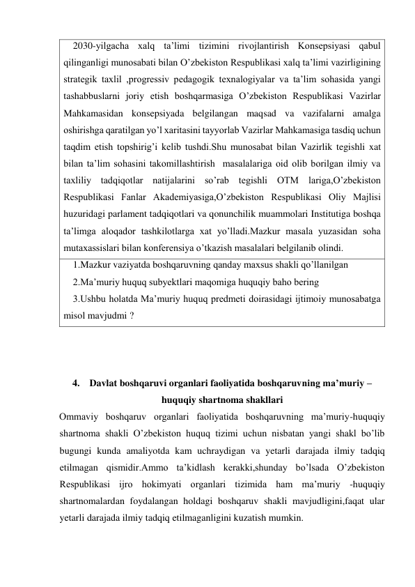     2030-yilgacha xalq ta’limi tizimini rivojlantirish Konsepsiyasi qabul 
qilinganligi munosabati bilan O’zbekiston Respublikasi xalq ta’limi vazirligining 
strategik taxlil ,progressiv pedagogik texnalogiyalar va ta’lim sohasida yangi 
tashabbuslarni joriy etish boshqarmasiga O’zbekiston Respublikasi Vazirlar 
Mahkamasidan konsepsiyada belgilangan maqsad va vazifalarni amalga 
oshirishga qaratilgan yo’l xaritasini tayyorlab Vazirlar Mahkamasiga tasdiq uchun 
taqdim etish topshirig’i kelib tushdi.Shu munosabat bilan Vazirlik tegishli xat 
bilan ta’lim sohasini takomillashtirish  masalalariga oid olib borilgan ilmiy va 
taxliliy tadqiqotlar natijalarini so’rab tegishli OTM lariga,O’zbekiston 
Respublikasi Fanlar Akademiyasiga,O’zbekiston Respublikasi Oliy Majlisi 
huzuridagi parlament tadqiqotlari va qonunchilik muammolari Institutiga boshqa 
ta’limga aloqador tashkilotlarga xat yo’lladi.Mazkur masala yuzasidan soha 
mutaxassislari bilan konferensiya o’tkazish masalalari belgilanib olindi. 
    1.Mazkur vaziyatda boshqaruvning qanday maxsus shakli qo’llanilgan 
    2.Ma’muriy huquq subyektlari maqomiga huquqiy baho bering 
    3.Ushbu holatda Ma’muriy huquq predmeti doirasidagi ijtimoiy munosabatga 
misol mavjudmi ? 
 
 
 
4.    Davlat boshqaruvi organlari faoliyatida boshqaruvning ma’muriy –
huquqiy shartnoma shakllari 
Ommaviy boshqaruv organlari faoliyatida boshqaruvning ma’muriy-huquqiy 
shartnoma shakli O’zbekiston huquq tizimi uchun nisbatan yangi shakl bo’lib 
bugungi kunda amaliyotda kam uchraydigan va yetarli darajada ilmiy tadqiq 
etilmagan qismidir.Ammo ta’kidlash kerakki,shunday bo’lsada O’zbekiston 
Respublikasi ijro hokimyati organlari tizimida ham ma’muriy -huquqiy 
shartnomalardan foydalangan holdagi boshqaruv shakli mavjudligini,faqat ular 
yetarli darajada ilmiy tadqiq etilmaganligini kuzatish mumkin. 
