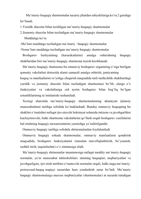        Ma’muriy-huquqiy shartnomalar nazariy jihatdan subyektlariga ko’ra 2 guruhga 
bo’linadi. 
1.Yuridik shaxslar bilan tuzildigan ma’muriy-huquqiy shartnomalar 
2.Jismoniy shaxslar bilan tuziladigan ma’muriy-huquqiy shartnomalar 
     Muddatiga ko’ra 
-Ma’lum muddatga tuziladigan ma’muriy –huquqiy shartnomalar  
-Noma’lum muddatga tuziladigan ma’muriy-huquqiy shartnomalar 
   Boshqaruv 
faoliyatining 
(hararakatlarini) 
amalga 
oshirishning 
huquqiy 
shakllaridan biri ma’muriy-huquqiy shartnoma tuzish hisoblanadi.  
   Ma’muriy-huquqiy shartnoma-bu ommaviy boshqaruv organining o’ziga berilgan 
qonuniy vakolatlari doirasida ularni samarali amalga oshirish, jamiyatning  
huquq va manfaatlarini ro’yobga chiqarish maqsadida turli mulkchilik shakllaridagi 
yuridik va jismoniy shaxslar bilan tuziladigan shartnomasi bo’lib, ularga o’z 
funksiyalari va vakolatlariga oid ayrim boshqaruv bilan bog’liq bo’lgan  
ustunliklarining ta’minlanishi tushuniladi. 
   Xozirgi sharoitda ma’muriy-huquqiy shartnomalarning ahamiyati ijtimoiy 
munosabatlarni tartibga solishda ko’maklashadi. Bunday ommaviy huquqning bu 
shaklini o’rnatishni nafaqat ijro etuvchi hokimyat sohasida intizom va javobgarlikni 
kuchaytiruvchi, balki shartnoma vakolatlarini qo’llash orqali boshqaruv vazifalarini 
hal etishning huquqiy mexanizmlarini yaratishga yo’naltirilgandir. 
   Ommaviy huquqiy tartibga solishda shrtnomalardan foydalaniladi.  
   Ommaviy huquqiy sohada shartnomalar, ommaviy manfaatlarni qondirish 
maqsadida, boshqaruv funksiyalarini (masalan muvofiqlashtirish, bo’ysunish, 
tashkil etish, taqsimlashni) o’z zimmasiga oladi.  
   Ma’muriy-huquqiy shrtnomalar muammosiga nafaqat moddiy ma’muriy-huquqiy 
normalar, ya’ni munosabat ishtirokchilari, ularning huquqlari, majburiyatlari va 
javobgarligini, ijro etish tartibini o’rnatuvchi normalar orqali, balki unga ma’muriy- 
protsessual huquq nuqtayi nazaridan ham yondashish zarur bo’ladi. Ma’muriy 
huquqiy shartnomalarga maxsus majburiyatlar (shartnomalar) ni nazarda tutadigan 
