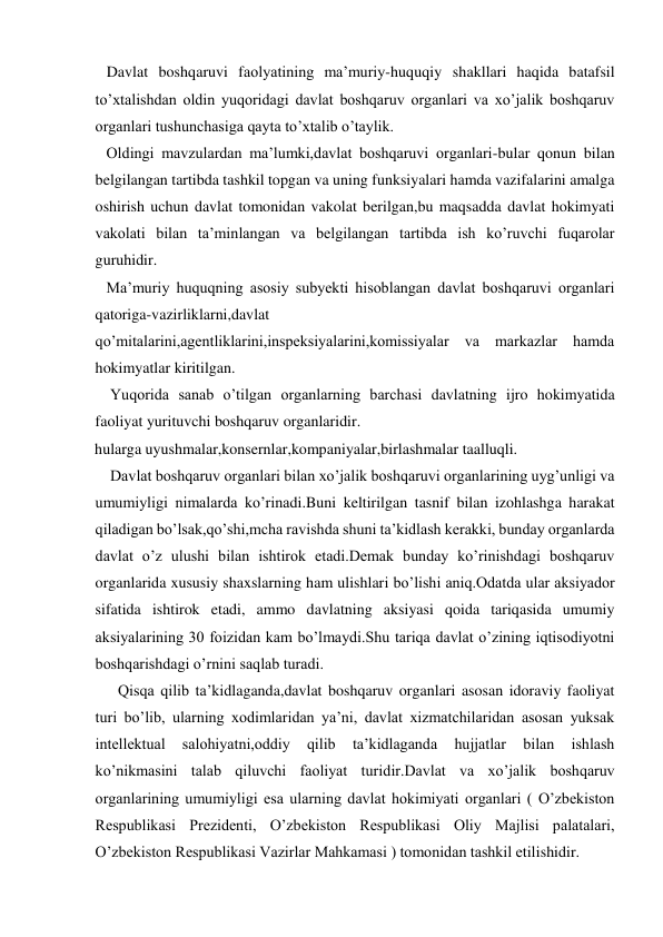    Davlat boshqaruvi faolyatining ma’muriy-huquqiy shakllari haqida batafsil 
to’xtalishdan oldin yuqoridagi davlat boshqaruv organlari va xo’jalik boshqaruv 
organlari tushunchasiga qayta to’xtalib o’taylik. 
   Oldingi mavzulardan ma’lumki,davlat boshqaruvi organlari-bular qonun bilan 
belgilangan tartibda tashkil topgan va uning funksiyalari hamda vazifalarini amalga 
oshirish uchun davlat tomonidan vakolat berilgan,bu maqsadda davlat hokimyati 
vakolati bilan ta’minlangan va belgilangan tartibda ish ko’ruvchi fuqarolar 
guruhidir. 
   Ma’muriy huquqning asosiy subyekti hisoblangan davlat boshqaruvi organlari 
qatoriga-vazirliklarni,davlat 
qo’mitalarini,agentliklarini,inspeksiyalarini,komissiyalar va markazlar hamda 
hokimyatlar kiritilgan. 
    Yuqorida sanab o’tilgan organlarning barchasi davlatning ijro hokimyatida 
faoliyat yurituvchi boshqaruv organlaridir. 
hularga uyushmalar,konsernlar,kompaniyalar,birlashmalar taalluqli. 
    Davlat boshqaruv organlari bilan xo’jalik boshqaruvi organlarining uyg’unligi va 
umumiyligi nimalarda ko’rinadi.Buni keltirilgan tasnif bilan izohlashga harakat 
qiladigan bo’lsak,qo’shi,mcha ravishda shuni ta’kidlash kerakki, bunday organlarda 
davlat o’z ulushi bilan ishtirok etadi.Demak bunday ko’rinishdagi boshqaruv 
organlarida xususiy shaxslarning ham ulishlari bo’lishi aniq.Odatda ular aksiyador 
sifatida ishtirok etadi, ammo davlatning aksiyasi qoida tariqasida umumiy 
aksiyalarining 30 foizidan kam bo’lmaydi.Shu tariqa davlat o’zining iqtisodiyotni 
boshqarishdagi o’rnini saqlab turadi. 
      Qisqa qilib ta’kidlaganda,davlat boshqaruv organlari asosan idoraviy faoliyat 
turi bo’lib, ularning xodimlaridan ya’ni, davlat xizmatchilaridan asosan yuksak 
intellektual 
salohiyatni,oddiy 
qilib 
ta’kidlaganda 
hujjatlar 
bilan 
ishlash 
ko’nikmasini talab qiluvchi faoliyat turidir.Davlat va xo’jalik boshqaruv 
organlarining umumiyligi esa ularning davlat hokimiyati organlari ( O’zbekiston 
Respublikasi Prezidenti, O’zbekiston Respublikasi Oliy Majlisi palatalari, 
O’zbekiston Respublikasi Vazirlar Mahkamasi ) tomonidan tashkil etilishidir. 
