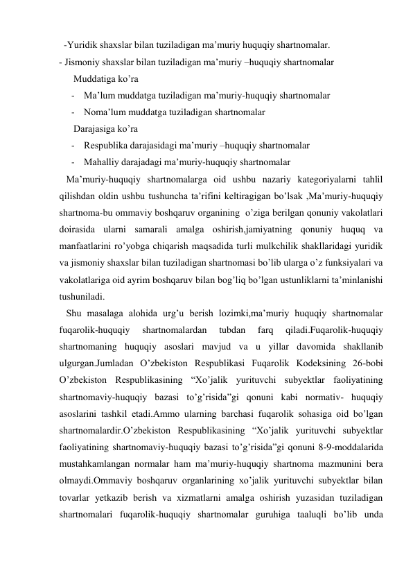  -Yuridik shaxslar bilan tuziladigan ma’muriy huquqiy shartnomalar. 
- Jismoniy shaxslar bilan tuziladigan ma’muriy –huquqiy shartnomalar 
      Muddatiga ko’ra 
- Ma’lum muddatga tuziladigan ma’muriy-huquqiy shartnomalar 
- Noma’lum muddatga tuziladigan shartnomalar 
 Darajasiga ko’ra 
- Respublika darajasidagi ma’muriy –huquqiy shartnomalar  
- Mahalliy darajadagi ma’muriy-huquqiy shartnomalar 
   Ma’muriy-huquqiy shartnomalarga oid ushbu nazariy kategoriyalarni tahlil 
qilishdan oldin ushbu tushuncha ta’rifini keltiragigan bo’lsak ,Ma’muriy-huquqiy 
shartnoma-bu ommaviy boshqaruv organining  o’ziga berilgan qonuniy vakolatlari 
doirasida ularni samarali amalga oshirish,jamiyatning qonuniy huquq va 
manfaatlarini ro’yobga chiqarish maqsadida turli mulkchilik shakllaridagi yuridik 
va jismoniy shaxslar bilan tuziladigan shartnomasi bo’lib ularga o’z funksiyalari va 
vakolatlariga oid ayrim boshqaruv bilan bog’liq bo’lgan ustunliklarni ta’minlanishi 
tushuniladi. 
   Shu masalaga alohida urg’u berish lozimki,ma’muriy huquqiy shartnomalar 
fuqarolik-huquqiy 
shartnomalardan 
tubdan 
farq 
qiladi.Fuqarolik-huquqiy 
shartnomaning huquqiy asoslari mavjud va u yillar davomida shakllanib 
ulgurgan.Jumladan O’zbekiston Respublikasi Fuqarolik Kodeksining 26-bobi 
O’zbekiston Respublikasining “Xo’jalik yurituvchi subyektlar faoliyatining 
shartnomaviy-huquqiy bazasi to’g’risida”gi qonuni kabi normativ- huquqiy 
asoslarini tashkil etadi.Ammo ularning barchasi fuqarolik sohasiga oid bo’lgan 
shartnomalardir.O’zbekiston Respublikasining “Xo’jalik yurituvchi subyektlar 
faoliyatining shartnomaviy-huquqiy bazasi to’g’risida”gi qonuni 8-9-moddalarida 
mustahkamlangan normalar ham ma’muriy-huquqiy shartnoma mazmunini bera 
olmaydi.Ommaviy boshqaruv organlarining xo’jalik yurituvchi subyektlar bilan 
tovarlar yetkazib berish va xizmatlarni amalga oshirish yuzasidan tuziladigan 
shartnomalari fuqarolik-huquqiy shartnomalar guruhiga taaluqli bo’lib unda 
