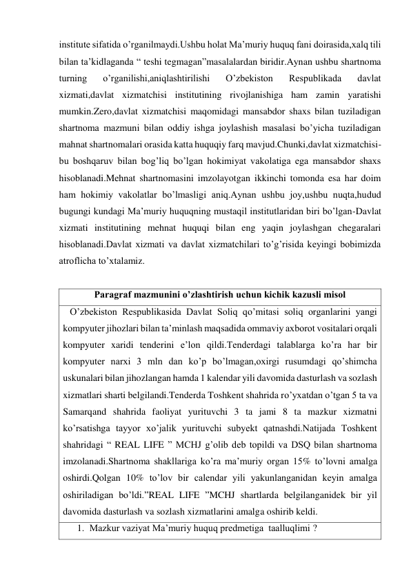 institute sifatida o’rganilmaydi.Ushbu holat Ma’muriy huquq fani doirasida,xalq tili 
bilan ta’kidlaganda “ teshi tegmagan”masalalardan biridir.Aynan ushbu shartnoma 
turning 
o’rganilishi,aniqlashtirilishi 
O’zbekiston 
Respublikada 
davlat 
xizmati,davlat xizmatchisi institutining rivojlanishiga ham zamin yaratishi 
mumkin.Zero,davlat xizmatchisi maqomidagi mansabdor shaxs bilan tuziladigan 
shartnoma mazmuni bilan oddiy ishga joylashish masalasi bo’yicha tuziladigan 
mahnat shartnomalari orasida katta huquqiy farq mavjud.Chunki,davlat xizmatchisi-
bu boshqaruv bilan bog’liq bo’lgan hokimiyat vakolatiga ega mansabdor shaxs 
hisoblanadi.Mehnat shartnomasini imzolayotgan ikkinchi tomonda esa har doim 
ham hokimiy vakolatlar bo’lmasligi aniq.Aynan ushbu joy,ushbu nuqta,hudud 
bugungi kundagi Ma’muriy huquqning mustaqil institutlaridan biri bo’lgan-Davlat 
xizmati institutining mehnat huquqi bilan eng yaqin joylashgan chegaralari 
hisoblanadi.Davlat xizmati va davlat xizmatchilari to’g’risida keyingi bobimizda  
atroflicha to’xtalamiz. 
 
Paragraf mazmunini o’zlashtirish uchun kichik kazusli misol 
   O’zbekiston Respublikasida Davlat Soliq qo’mitasi soliq organlarini yangi 
kompyuter jihozlari bilan ta’minlash maqsadida ommaviy axborot vositalari orqali 
kompyuter xaridi tenderini e’lon qildi.Tenderdagi talablarga ko’ra har bir 
kompyuter narxi 3 mln dan ko’p bo’lmagan,oxirgi rusumdagi qo’shimcha 
uskunalari bilan jihozlangan hamda 1 kalendar yili davomida dasturlash va sozlash 
xizmatlari sharti belgilandi.Tenderda Toshkent shahrida ro’yxatdan o’tgan 5 ta va 
Samarqand shahrida faoliyat yurituvchi 3 ta jami 8 ta mazkur xizmatni 
ko’rsatishga tayyor xo’jalik yurituvchi subyekt qatnashdi.Natijada Toshkent 
shahridagi “ REAL LIFE ” MCHJ g’olib deb topildi va DSQ bilan shartnoma 
imzolanadi.Shartnoma shakllariga ko’ra ma’muriy organ 15% to’lovni amalga 
oshirdi.Qolgan 10% to’lov bir calendar yili yakunlanganidan keyin amalga 
oshiriladigan bo’ldi.”REAL LIFE ”MCHJ shartlarda belgilanganidek bir yil 
davomida dasturlash va sozlash xizmatlarini amalga oshirib keldi. 
1. Mazkur vaziyat Ma’muriy huquq predmetiga  taalluqlimi ? 
