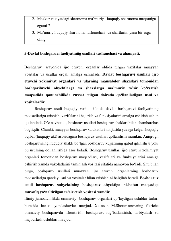 2. Mazkur vaziyatdagi shartnoma ma’muriy –huquqiy shartnoma maqomiga 
egami ? 
3. Ma’muriy huquqiy shartnoma tushunchasi  va shartlarini yana bir esga 
oling. 
 
5-Davlat boshqaruvi faoliyatiniig usullari tushunchasi va ahamyati. 
 
Boshqaruv jarayonida ijro etuvchi organlar oldida turgan vazifalar muayyan 
vositalar va usullar orqali amalga oshiriladi. Davlat boshqaruvi usullari ijro 
etuvchi xokimiyat organlari va ularning mansabdor shaxslari tomonidan 
boshqariluvchi obyektlarga va shaxslarga maʼmuriy taʼsir koʻrsatish 
maqsadida qonunchilikda ruxsat etilgan doirada qoʻllaniladigan usul va 
vositalardir. 
Boshqaruv usuli huquqiy vosita sifatida davlat boshqaruvi faoliyatining 
maqsadlariga erishish, vazifalarini bajarish va funksiyalarini amalga oshirish uchun 
qollaniladi. O’z navbatida, bosharuv usullari boshqaruv shaklari bilan chambarchas 
bogliqdir. Chunki, muayyan boshqaruv xarakatlari natijasida yuzaga kelgan huquqiy 
oqibat (huquqiy akt) asosidagina boshqaruv usullari qollanilishi mumkin. Aniqrogi, 
boshqaruvning huquqiy shakli bo’lgan boshqaruv xujjatining qabul qilinishi u yoki 
bu usulning qollanilishiga asos boladi. Boshqaruv usullari ijro etuvchi xokimiyat 
organlari tomonidan boshqaruv maqsadlari, vazifalari va funksiyalarini amalga 
oshirish xamda vakolatlarini taminlash vositasi sifatida namoyon boʻladi. Shu bilan 
birga, boshqaruv usullari muayyan ijro etuvchi organlarning boshqaruv 
maqsadlariga qanday usul va vositalar bilan erishishini belgilab beradi. Boshqaruv 
usuli boshqaruv subyektining boshqaruv obyektiga nisbatan maqsadga 
muvofiq yoʻnaltirilgan taʼsir etish vositasi xamdir. 
Ilimiy jamoatchilikda ommaviy  boshqaruv organlari qo’laydigan uslublar turlari 
borasida har-xil yondashuvlar mavjud. Xususan M.Shotursunovning fikricha 
ommaviy boshqaruvda ishontirish, boshqaruv, rag’batlantirish, tarbiyalash va 
majburlash uslublari mavjud. 
