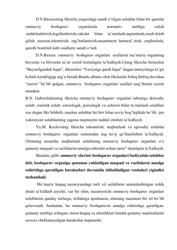 D.N.Baxraxning fikricha yuqoridagi sanab o’tilgan uslublar bilan bir qatorda 
ommaviy 
boshqaruv 
organlarida 
normativ 
tartibga 
solish 
,tashkilashtirish,legallashtirish,vakolat 
bilan 
ta’minlash,taqsimlash,xisob-kitob 
qilish ,nazorat,ishontirish, rag’batlantirish,muammoni bartaraf etish ,majburlash, 
qurolli bostitish kabi usullarni sanab o’tadi. 
D.N.Baxrax :ommaviy  boshqaruv organlari  usullarini ma’muriy organning 
bevosita va bilvosita ta’sir estish lozimligini ta’kidlaydi.Uning fikricha birinchisi 
“Buyurilgandek bajar”, ikkinchisi “Vaziyatga qarab bajar” degan tamoyilarga to’gri 
kelishi kerakligiga urg’u beradi.Bunda albatta olim fikrlarida Sobiq Ittifoq davridan 
“meros” bo’lib qolgan, ommaviy  boshqaruv organlari usullari targ’ibotini sezish 
mumkin. 
 B.N. Gabrichidzening fikricha ommaviy boshqaruv organlari tabiatiga iktisodiy 
uslub, statistik uslub, sotsiologik, psixologik va axborot bilan taʼminlash uslublari 
xos degan fikr bildirib, mazkur uslublar bir biri bilan uzviy bogʻliqlikda bo’lib, ijro 
xokimiyati uslublariniig yagona majmuyini tashkil etishini taʼkidlaydi.  
Yu.M. Kozlovning fikricha ishontirish, majburlash va iqtisodiy uslublar 
ommaviy boshqaruv organlari tomonidan eng koʻp qoʻllanilishini taʼkidlaydi. 
Olimning nazarida, majburlash uslubining ommaviy boshqaruv organlari oʻz 
qonuniy maqsad va vazifalarini amalga oshirishi uchun zarur" ekanligini taʼkidlaydi.  
          Shunday qilib, ommaviy (davlat) boshqaruv organlari faoliyatida uslublar 
deb, boshqaruv organiga qonunan yuklatilgan maqsad va vazifalarni amalga 
oshirishga qaratilgan harakatlari davomida ishlatiladigan vositalari yigindisi 
tushuniladi. 
 Maʼmuriy huquq nazariyasidagi turli xil uslublarni umumlashtirgan xolda 
shuni taʼkidlash joyizki, xar bir olim, nazariyotchi ommaviy boshqaruv organlari 
uslublarini qanday turlarga, toifalarga ajratmasin, ularning mazmuni bir xil bo’lib 
qolaveradi. Jumladan, bu ommaviy boshqaruvni amalga oshirishga qaratilgan, 
qonuniy tartibga solingan, inson huquq va erkinliklari hamda qonuniy manfaatlarini 
asossiz cheklamaydigan harakatlar majmuidir. 

