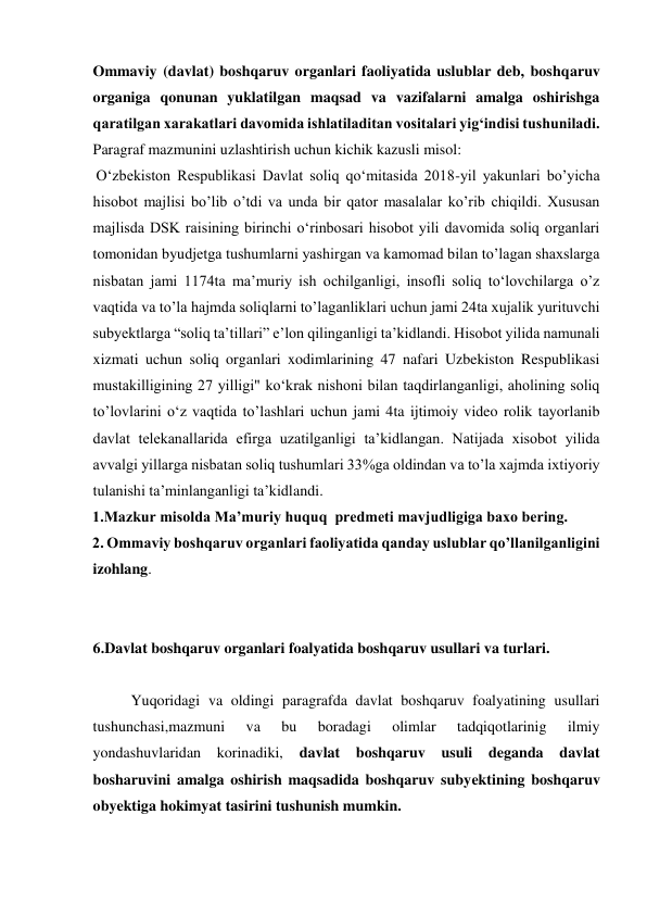  Ommaviy (davlat) boshqaruv organlari faoliyatida uslublar deb, boshqaruv 
organiga qonunan yuklatilgan maqsad va vazifalarni amalga oshirishga 
qaratilgan xarakatlari davomida ishlatiladitan vositalari yigʻindisi tushuniladi. 
 Paragraf mazmunini uzlashtirish uchun kichik kazusli misol: 
 Oʻzbekiston Respublikasi Davlat soliq qoʻmitasida 2018-yil yakunlari bo’yicha 
hisobot majlisi bo’lib o’tdi va unda bir qator masalalar ko’rib chiqildi. Xususan 
majlisda DSK raisining birinchi oʻrinbosari hisobot yili davomida soliq organlari 
tomonidan byudjetga tushumlarni yashirgan va kamomad bilan to’lagan shaxslarga 
nisbatan jami 1174ta maʼmuriy ish ochilganligi, insofli soliq toʻlovchilarga o’z 
vaqtida va to’la hajmda soliqlarni to’laganliklari uchun jami 24ta xujalik yurituvchi 
subyektlarga “soliq ta’tillari” eʼlon qilinganligi taʼkidlandi. Hisobot yilida namunali 
xizmati uchun soliq organlari xodimlarining 47 nafari Uzbekiston Respublikasi 
mustakilligining 27 yilligi" koʻkrak nishoni bilan taqdirlanganligi, aholining soliq 
to’lovlarini oʻz vaqtida to’lashlari uchun jami 4ta ijtimoiy video rolik tayorlanib 
davlat telekanallarida efirga uzatilganligi taʼkidlangan. Natijada xisobot yilida 
avvalgi yillarga nisbatan soliq tushumlari 33%ga oldindan va to’la xajmda ixtiyoriy 
tulanishi taʼminlanganligi taʼkidlandi. 
1.Mazkur misolda Maʼmuriy huquq  predmeti mavjudligiga baxo bering.  
2. Ommaviy boshqaruv organlari faoliyatida qanday uslublar qo’llanilganligini 
izohlang. 
 
 
6.Davlat boshqaruv organlari foalyatida boshqaruv usullari va turlari. 
 
 
Yuqoridagi va oldingi paragrafda davlat boshqaruv foalyatining usullari 
tushunchasi,mazmuni 
va 
bu 
boradagi 
olimlar 
tadqiqotlarinig 
ilmiy 
yondashuvlaridan korinadiki, 
davlat boshqaruv usuli deganda 
davlat 
bosharuvini amalga oshirish maqsadida boshqaruv subyektining boshqaruv 
obyektiga hokimyat tasirini tushunish mumkin. 
