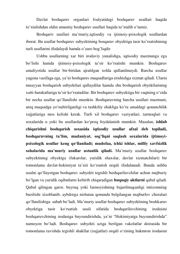 
Davlat boshqaruv organlari foalyatidagi boshqaruv usullari haqida 
to’xtalishdan oldin umumiy boshqaruv usullari haqida to’xtalib o’tamiz. 
 
 
Boshqariv usullari ma’muriy,iqtisodiy va ijtimoiy-psixologik usullardan 
iborat. Bu usullar boshqaruv subyektining bosqaruv obyektiga tasir ko’rsatishining 
turli usullarini ifodalaydi hamda o’zaro bog’liqdir. 
Ushbu usullarning xar biri irodaviy yunalishga, iqtisodiy mazmunga ega 
bo’lishi hamda ijtimoiy-psixologik ta’sir ko’rsatishi mumkin. Boshqaruv 
amaliyotida usullar bir-biridan ajratilgan xolda qullanilmaydi. Barcha usullar 
yagona vazifaga ega, yaʼni boshqaruv maqsadlariga erishishga xizmat qiladi. Ularni 
muayyan boshqarish subyektlari qullaydilar hamda shu boshqarish obyektlarining 
xatti-harakatlariga taʼsir koʻrsatadilar. Bir boshqaruv subyektiga bir vaqtning oʻzida 
bir necha usullar qoʻllanilishi mumkin. Boshqaruvning barcha usullari mazmuni, 
aniq maqsadga yoʻnaltirilganligi va tashkiliy shakliga ko’ra amaldagi qonunchilik 
xujjatlariga mos kelishi kerak. Turli xil boshqaruv vaziyatlari, tarmoqlari va 
soxalarida u yoki bu usullardan koʻproq foydalanish mumkin. Masalan, ishlab 
chiqarishni boshqarish soxasida iqtisodiy usullar afzal deb topiladi, 
boshqaruvning taʼlim, madaniyat, sog’liqni saqlash soxalarida ijtimoyi-
psixologik usullar keng qoʻllaniladi; mudofaa, ichki ishlar, milliy xavfsizlik 
sohalarida maʼmuriy usullar ustunlik qiladi. Maʼmuriy usullar boshqaruv 
subyektining obyektga (fukarolar, yuridik shaxslar, davlat xizmatchilari) bir 
tomonlama davlat-hokimiyat taʼsiri koʻrsatish orqali ifodalanadi. Bunda ushbu 
usulni qoʻllayotgan boshqaruv subyekti tegishli boshqariluvchilar uchun majburiy 
bo’lgan va yuridik oqibatlarni keltirib chiqaradigan huquqiy aktlarni qabul qiladi. 
Qabul qilingan qaror, buyruq yoki farmoyishning bajarilmaganligi intizomning 
buzilishi xisoblanib, aybdorga nisbatan qonunda belgilangan majburlov choralari 
qoʻllanilishiga  sabab bo’ladi. Ma’muriy usullar boshqaruv subyektining boshkaruv 
obyektiga 
tasir 
koʻrsatish 
usuli 
sifatida 
boshqariluvchining 
irodasini 
boshqaruvchining irodasiga buysundirishda, yaʼni “Hokimiyatga buysundirishda” 
namoyon boʻladi. Boshqaruv subyekti uziga berilgan vakolatlar doirasida bir 
tomonlama ravishda tegishli shakllar (xujjatlar) orqali oʻzining hukmron irodasini 
