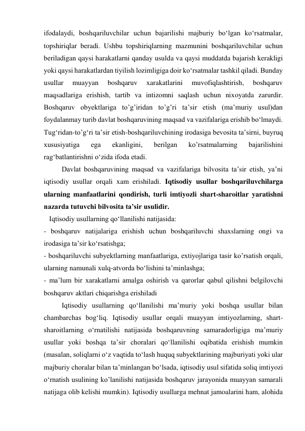 ifodalaydi, boshqariluvchilar uchun bajarilishi majburiy boʻlgan koʻrsatmalar, 
topshiriqlar beradi. Ushbu topshiriqlarning mazmunini boshqariluvchilar uchun 
beriladigan qaysi harakatlarni qanday usulda va qaysi muddatda bajarish kerakligi 
yoki qaysi harakatlardan tiyilish lozimligiga doir koʻrsatmalar tashkil qiladi. Bunday 
usullar 
muayyan 
boshqaruv 
xarakatlarini 
muvofiqlashtirish, 
boshqaruv 
maqsadlariga erishish, tartib va intizomni saqlash uchun nixoyatda zarurdir. 
Boshqaruv obyektlariga to’g’iridan to’g’ri taʼsir etish (maʼmuriy usul)dan 
foydalanmay turib davlat boshqaruvining maqsad va vazifalariga erishib boʻlmaydi. 
Tugʻridan-to’gʻri taʼsir etish-boshqariluvchining irodasiga bevosita taʼsirni, buyruq 
xususiyatiga 
ega 
ekanligini, 
berilgan 
ko’rsatmalarning 
bajarilishini 
ragʻbatlantirishni oʻzida ifoda etadi. 
 
Davlat boshqaruvining maqsad va vazifalariga bilvosita taʼsir etish, yaʼni 
iqtisodiy usullar orqali xam erishiladi. Iqtisodiy usullar boshqariluvchilarga 
ularning manfaatlarini qondirish, turli imtiyozli shart-sharoitlar yaratishni 
nazarda tutuvchi bilvosita taʼsir usulidir. 
   Iqtisodiy usullarning qoʻllanilishi natijasida:  
- boshqaruv natijalariga erishish uchun boshqariluvchi shaxslarning ongi va 
irodasiga taʼsir koʻrsatishga; 
- boshqariluvchi subyektlarning manfaatlariga, extiyojlariga tasir ko’rsatish orqali, 
ularning namunali xulq-atvorda boʻlishini taʼminlashga; 
- maʼlum bir xarakatlarni amalga oshirish va qarorlar qabul qilishni belgilovchi 
boshqaruv aktlari chiqarishga erishiladi 
Iqtisodiy usullarning qoʻllanilishi maʼmuriy yoki boshqa usullar bilan 
chambarchas bogʻliq. Iqtisodiy usullar orqali muayyan imtiyozlarning, shart-
sharoitlarning oʻrnatilishi natijasida boshqaruvning samaradorligiga maʼmuriy 
usullar yoki boshqa taʼsir choralari qoʻllanilishi oqibatida erishish mumkin 
(masalan, soliqlarni oʻz vaqtida toʻlash huquq subyektlarining majburiyati yoki ular 
majburiy choralar bilan taʼminlangan boʻlsada, iqtisodiy usul sifatida soliq imtiyozi 
oʻrnatish usulining ko’lanilishi natijasida boshqaruv jarayonida muayyan samarali 
natijaga olib kelishi mumkin). Iqtisodiy usullarga mehnat jamoalarini ham, alohida 
