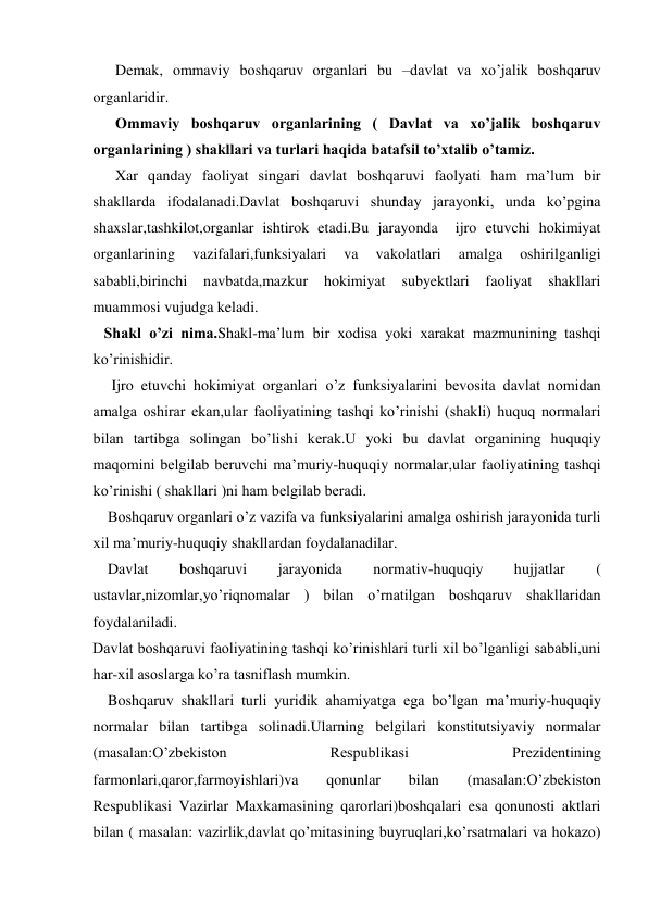       Demak, ommaviy boshqaruv organlari bu –davlat va xo’jalik boshqaruv 
organlaridir.  
      Ommaviy boshqaruv organlarining ( Davlat va xo’jalik boshqaruv 
organlarining ) shakllari va turlari haqida batafsil to’xtalib o’tamiz. 
      Xar qanday faoliyat singari davlat boshqaruvi faolyati ham ma’lum bir 
shakllarda ifodalanadi.Davlat boshqaruvi shunday jarayonki, unda ko’pgina 
shaxslar,tashkilot,organlar ishtirok etadi.Bu jarayonda  ijro etuvchi hokimiyat 
organlarining 
vazifalari,funksiyalari 
va 
vakolatlari 
amalga 
oshirilganligi 
sababli,birinchi navbatda,mazkur 
hokimiyat 
subyektlari 
faoliyat 
shakllari 
muammosi vujudga keladi. 
   Shakl o’zi nima.Shakl-ma’lum bir xodisa yoki xarakat mazmunining tashqi 
ko’rinishidir. 
     Ijro etuvchi hokimiyat organlari o’z funksiyalarini bevosita davlat nomidan 
amalga oshirar ekan,ular faoliyatining tashqi ko’rinishi (shakli) huquq normalari 
bilan tartibga solingan bo’lishi kerak.U yoki bu davlat organining huquqiy 
maqomini belgilab beruvchi ma’muriy-huquqiy normalar,ular faoliyatining tashqi 
ko’rinishi ( shakllari )ni ham belgilab beradi. 
    Boshqaruv organlari o’z vazifa va funksiyalarini amalga oshirish jarayonida turli 
xil ma’muriy-huquqiy shakllardan foydalanadilar. 
    Davlat 
boshqaruvi 
jarayonida 
normativ-huquqiy 
hujjatlar 
( 
ustavlar,nizomlar,yo’riqnomalar ) bilan o’rnatilgan boshqaruv shakllaridan 
foydalaniladi. 
Davlat boshqaruvi faoliyatining tashqi ko’rinishlari turli xil bo’lganligi sababli,uni 
har-xil asoslarga ko’ra tasniflash mumkin. 
    Boshqaruv shakllari turli yuridik ahamiyatga ega bo’lgan ma’muriy-huquqiy 
normalar bilan tartibga solinadi.Ularning belgilari konstitutsiyaviy normalar 
(masalan:O’zbekiston 
Respublikasi 
Prezidentining 
farmonlari,qaror,farmoyishlari)va 
qonunlar 
bilan 
(masalan:O’zbekiston 
Respublikasi Vazirlar Maxkamasining qarorlari)boshqalari esa qonunosti aktlari 
bilan ( masalan: vazirlik,davlat qo’mitasining buyruqlari,ko’rsatmalari va hokazo) 
