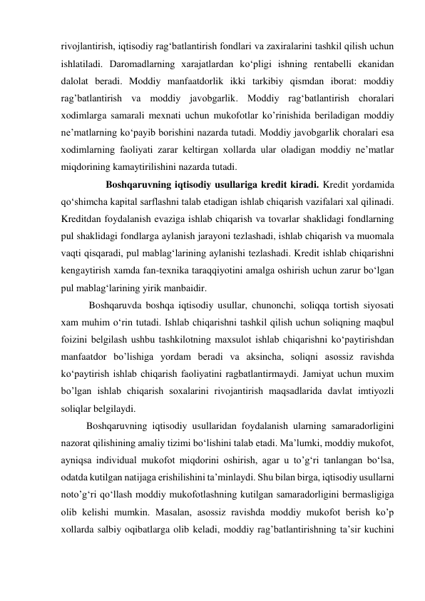 rivojlantirish, iqtisodiy ragʻbatlantirish fondlari va zaxiralarini tashkil qilish uchun 
ishlatiladi. Daromadlarning xarajatlardan koʻpligi ishning rentabelli ekanidan 
dalolat beradi. Moddiy manfaatdorlik ikki tarkibiy qismdan iborat: moddiy 
rag’batlantirish va moddiy javobgarlik. Moddiy ragʻbatlantirish choralari 
xodimlarga samarali mexnati uchun mukofotlar ko’rinishida beriladigan moddiy 
neʼmatlarning koʻpayib borishini nazarda tutadi. Moddiy javobgarlik choralari esa 
xodimlarning faoliyati zarar keltirgan xollarda ular oladigan moddiy neʼmatlar 
miqdorining kamaytirilishini nazarda tutadi.   
        Boshqaruvning iqtisodiy usullariga kredit kiradi. Kredit yordamida 
qoʻshimcha kapital sarflashni talab etadigan ishlab chiqarish vazifalari xal qilinadi. 
Kreditdan foydalanish evaziga ishlab chiqarish va tovarlar shaklidagi fondlarning 
pul shaklidagi fondlarga aylanish jarayoni tezlashadi, ishlab chiqarish va muomala 
vaqti qisqaradi, pul mablagʻlarining aylanishi tezlashadi. Kredit ishlab chiqarishni 
kengaytirish xamda fan-texnika taraqqiyotini amalga oshirish uchun zarur boʻlgan 
pul mablagʻlarining yirik manbaidir. 
 Boshqaruvda boshqa iqtisodiy usullar, chunonchi, soliqqa tortish siyosati 
xam muhim oʻrin tutadi. Ishlab chiqarishni tashkil qilish uchun soliqning maqbul 
foizini belgilash ushbu tashkilotning maxsulot ishlab chiqarishni koʻpaytirishdan 
manfaatdor bo’lishiga yordam beradi va aksincha, soliqni asossiz ravishda 
koʻpaytirish ishlab chiqarish faoliyatini ragbatlantirmaydi. Jamiyat uchun muxim 
bo’lgan ishlab chiqarish soxalarini rivojantirish maqsadlarida davlat imtiyozli 
soliqlar belgilaydi.  
Boshqaruvning iqtisodiy usullaridan foydalanish ularning samaradorligini 
nazorat qilishining amaliy tizimi boʻlishini talab etadi. Maʼlumki, moddiy mukofot, 
ayniqsa individual mukofot miqdorini oshirish, agar u to’gʻri tanlangan boʻlsa, 
odatda kutilgan natijaga erishilishini taʼminlaydi. Shu bilan birga, iqtisodiy usullarni 
noto’gʻri qoʻllash moddiy mukofotlashning kutilgan samaradorligini bermasligiga 
olib kelishi mumkin. Masalan, asossiz ravishda moddiy mukofot berish ko’p 
xollarda salbiy oqibatlarga olib keladi, moddiy rag’batlantirishning taʼsir kuchini 
