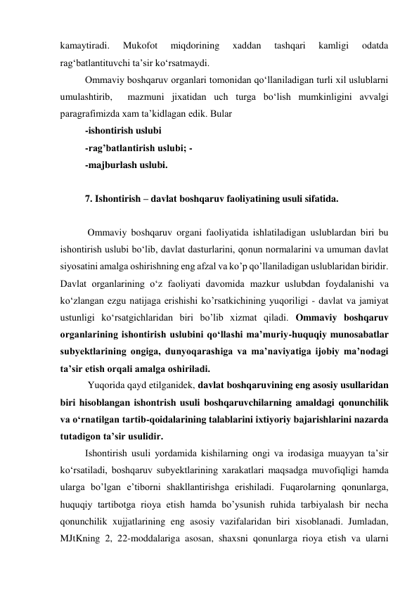 kamaytiradi. 
Mukofot 
miqdorining 
xaddan 
tashqari 
kamligi 
odatda 
ragʻbatlantituvchi taʼsir koʻrsatmaydi. 
Ommaviy boshqaruv organlari tomonidan qoʻllaniladigan turli xil uslublarni 
umulashtirib,  mazmuni jixatidan uch turga boʻlish mumkinligini avvalgi 
paragrafimizda xam taʼkidlagan edik. Bular  
-ishontirish uslubi  
-rag’batlantirish uslubi; - 
-majburlash uslubi. 
 
7. Ishontirish – davlat boshqaruv faoliyatining usuli sifatida. 
 
 Ommaviy boshqaruv organi faoliyatida ishlatiladigan uslublardan biri bu 
ishontirish uslubi boʻlib, davlat dasturlarini, qonun normalarini va umuman davlat 
siyosatini amalga oshirishning eng afzal va ko’p qo’llaniladigan uslublaridan biridir. 
Davlat organlarining oʻz faoliyati davomida mazkur uslubdan foydalanishi va 
koʻzlangan ezgu natijaga erishishi ko’rsatkichining yuqoriligi - davlat va jamiyat 
ustunligi koʻrsatgichlaridan biri bo’lib xizmat qiladi. Ommaviy boshqaruv 
organlarining ishontirish uslubini qoʻllashi maʼmuriy-huquqiy munosabatlar 
subyektlarining ongiga, dunyoqarashiga va maʼnaviyatiga ijobiy maʼnodagi 
taʼsir etish orqali amalga oshiriladi. 
 Yuqorida qayd etilganidek, davlat boshqaruvining eng asosiy usullaridan 
biri hisoblangan ishontrish usuli boshqaruvchilarning amaldagi qonunchilik 
va oʻrnatilgan tartib-qoidalarining talablarini ixtiyoriy bajarishlarini nazarda 
tutadigon taʼsir usulidir. 
Ishontirish usuli yordamida kishilarning ongi va irodasiga muayyan taʼsir 
koʻrsatiladi, boshqaruv subyektlarining xarakatlari maqsadga muvofiqligi hamda 
ularga bo’lgan eʼtiborni shakllantirishga erishiladi. Fuqarolarning qonunlarga, 
huquqiy tartibotga rioya etish hamda bo’ysunish ruhida tarbiyalash bir necha 
qonunchilik xujjatlarining eng asosiy vazifalaridan biri xisoblanadi. Jumladan, 
MJtKning 2, 22-moddalariga asosan, shaxsni qonunlarga rioya etish va ularni 
