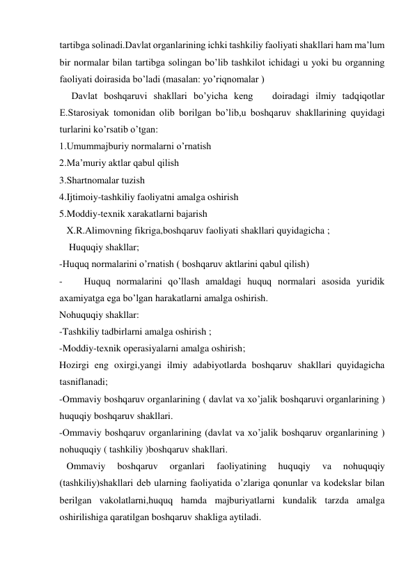 tartibga solinadi.Davlat organlarining ichki tashkiliy faoliyati shakllari ham ma’lum 
bir normalar bilan tartibga solingan bo’lib tashkilot ichidagi u yoki bu organning 
faoliyati doirasida bo’ladi (masalan: yo’riqnomalar ) 
     Davlat boshqaruvi shakllari bo’yicha keng   doiradagi ilmiy tadqiqotlar 
E.Starosiyak tomonidan olib borilgan bo’lib,u boshqaruv shakllarining quyidagi 
turlarini ko’rsatib o’tgan: 
1.Umummajburiy normalarni o’rnatish 
2.Ma’muriy aktlar qabul qilish 
3.Shartnomalar tuzish 
4.Ijtimoiy-tashkiliy faoliyatni amalga oshirish 
5.Moddiy-texnik xarakatlarni bajarish 
   X.R.Alimovning fikriga,boshqaruv faoliyati shakllari quyidagicha ; 
    Huquqiy shakllar; 
-Huquq normalarini o’rnatish ( boshqaruv aktlarini qabul qilish) 
- 
Huquq normalarini qo’llash amaldagi huquq normalari asosida yuridik 
axamiyatga ega bo’lgan harakatlarni amalga oshirish. 
Nohuquqiy shakllar: 
-Tashkiliy tadbirlarni amalga oshirish ; 
-Moddiy-texnik operasiyalarni amalga oshirish; 
Hozirgi eng oxirgi,yangi ilmiy adabiyotlarda boshqaruv shakllari quyidagicha 
tasniflanadi; 
-Ommaviy boshqaruv organlarining ( davlat va xo’jalik boshqaruvi organlarining ) 
huquqiy boshqaruv shakllari. 
-Ommaviy boshqaruv organlarining (davlat va xo’jalik boshqaruv organlarining ) 
nohuquqiy ( tashkiliy )boshqaruv shakllari.   
   Ommaviy 
boshqaruv 
organlari 
faoliyatining 
huquqiy 
va 
nohuquqiy 
(tashkiliy)shakllari deb ularning faoliyatida o’zlariga qonunlar va kodekslar bilan 
berilgan vakolatlarni,huquq hamda majburiyatlarni kundalik tarzda amalga 
oshirilishiga qaratilgan boshqaruv shakliga aytiladi. 
