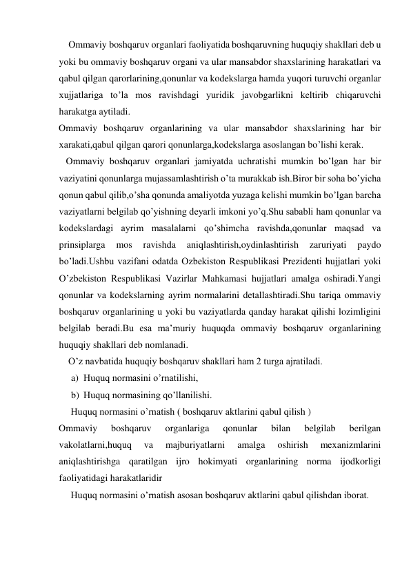     Ommaviy boshqaruv organlari faoliyatida boshqaruvning huquqiy shakllari deb u 
yoki bu ommaviy boshqaruv organi va ular mansabdor shaxslarining harakatlari va 
qabul qilgan qarorlarining,qonunlar va kodekslarga hamda yuqori turuvchi organlar 
xujjatlariga to’la mos ravishdagi yuridik javobgarlikni keltirib chiqaruvchi 
harakatga aytiladi. 
Ommaviy boshqaruv organlarining va ular mansabdor shaxslarining har bir 
xarakati,qabul qilgan qarori qonunlarga,kodekslarga asoslangan bo’lishi kerak. 
   Ommaviy boshqaruv organlari jamiyatda uchratishi mumkin bo’lgan har bir 
vaziyatini qonunlarga mujassamlashtirish o’ta murakkab ish.Biror bir soha bo’yicha 
qonun qabul qilib,o’sha qonunda amaliyotda yuzaga kelishi mumkin bo’lgan barcha 
vaziyatlarni belgilab qo’yishning deyarli imkoni yo’q.Shu sababli ham qonunlar va 
kodekslardagi ayrim masalalarni qo’shimcha ravishda,qonunlar maqsad va 
prinsiplarga 
mos 
ravishda 
aniqlashtirish,oydinlashtirish 
zaruriyati 
paydo 
bo’ladi.Ushbu vazifani odatda Ozbekiston Respublikasi Prezidenti hujjatlari yoki 
O’zbekiston Respublikasi Vazirlar Mahkamasi hujjatlari amalga oshiradi.Yangi 
qonunlar va kodekslarning ayrim normalarini detallashtiradi.Shu tariqa ommaviy 
boshqaruv organlarining u yoki bu vaziyatlarda qanday harakat qilishi lozimligini 
belgilab beradi.Bu esa ma’muriy huquqda ommaviy boshqaruv organlarining 
huquqiy shakllari deb nomlanadi. 
    O’z navbatida huquqiy boshqaruv shakllari ham 2 turga ajratiladi. 
a) Huquq normasini o’rnatilishi, 
b) Huquq normasining qo’llanilishi. 
     Huquq normasini o’rnatish ( boshqaruv aktlarini qabul qilish ) 
Ommaviy 
boshqaruv 
organlariga 
qonunlar 
bilan 
belgilab 
berilgan 
vakolatlarni,huquq 
va 
majburiyatlarni 
amalga 
oshirish 
mexanizmlarini 
aniqlashtirishga qaratilgan ijro hokimyati organlarining norma ijodkorligi 
faoliyatidagi harakatlaridir 
     Huquq normasini o’rnatish asosan boshqaruv aktlarini qabul qilishdan iborat. 
