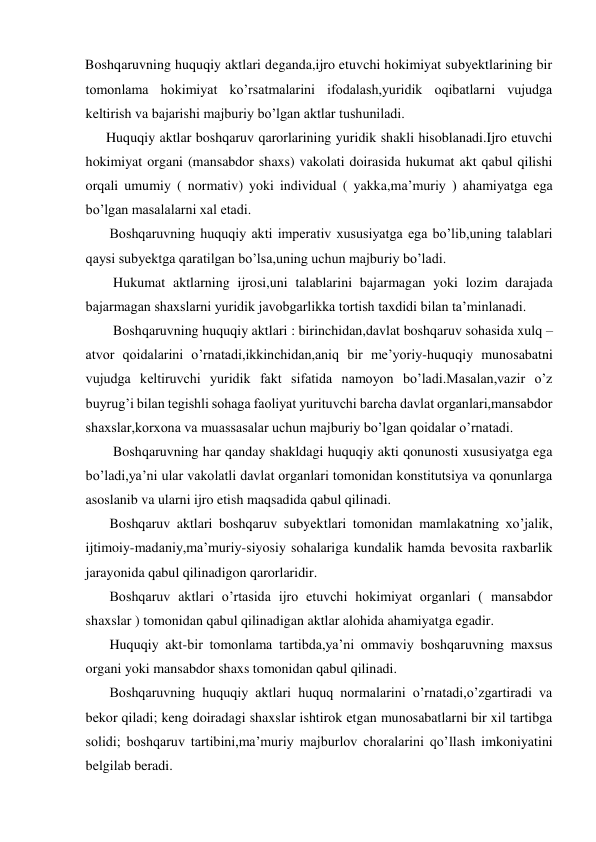 Boshqaruvning huquqiy aktlari deganda,ijro etuvchi hokimiyat subyektlarining bir 
tomonlama hokimiyat ko’rsatmalarini ifodalash,yuridik oqibatlarni vujudga 
keltirish va bajarishi majburiy bo’lgan aktlar tushuniladi. 
      Huquqiy aktlar boshqaruv qarorlarining yuridik shakli hisoblanadi.Ijro etuvchi 
hokimiyat organi (mansabdor shaxs) vakolati doirasida hukumat akt qabul qilishi 
orqali umumiy ( normativ) yoki individual ( yakka,ma’muriy ) ahamiyatga ega 
bo’lgan masalalarni xal etadi. 
       Boshqaruvning huquqiy akti imperativ xususiyatga ega bo’lib,uning talablari 
qaysi subyektga qaratilgan bo’lsa,uning uchun majburiy bo’ladi. 
        Hukumat aktlarning ijrosi,uni talablarini bajarmagan yoki lozim darajada 
bajarmagan shaxslarni yuridik javobgarlikka tortish taxdidi bilan ta’minlanadi. 
        Boshqaruvning huquqiy aktlari : birinchidan,davlat boshqaruv sohasida xulq –
atvor qoidalarini o’rnatadi,ikkinchidan,aniq bir me’yoriy-huquqiy munosabatni 
vujudga keltiruvchi yuridik fakt sifatida namoyon bo’ladi.Masalan,vazir o’z 
buyrug’i bilan tegishli sohaga faoliyat yurituvchi barcha davlat organlari,mansabdor 
shaxslar,korxona va muassasalar uchun majburiy bo’lgan qoidalar o’rnatadi. 
        Boshqaruvning har qanday shakldagi huquqiy akti qonunosti xususiyatga ega 
bo’ladi,ya’ni ular vakolatli davlat organlari tomonidan konstitutsiya va qonunlarga 
asoslanib va ularni ijro etish maqsadida qabul qilinadi. 
       Boshqaruv aktlari boshqaruv subyektlari tomonidan mamlakatning xo’jalik, 
ijtimoiy-madaniy,ma’muriy-siyosiy sohalariga kundalik hamda bevosita raxbarlik 
jarayonida qabul qilinadigon qarorlaridir. 
       Boshqaruv aktlari o’rtasida ijro etuvchi hokimiyat organlari ( mansabdor 
shaxslar ) tomonidan qabul qilinadigan aktlar alohida ahamiyatga egadir. 
       Huquqiy akt-bir tomonlama tartibda,ya’ni ommaviy boshqaruvning maxsus 
organi yoki mansabdor shaxs tomonidan qabul qilinadi. 
       Boshqaruvning huquqiy aktlari huquq normalarini o’rnatadi,o’zgartiradi va 
bekor qiladi; keng doiradagi shaxslar ishtirok etgan munosabatlarni bir xil tartibga 
solidi; boshqaruv tartibini,ma’muriy majburlov choralarini qo’llash imkoniyatini 
belgilab beradi. 
