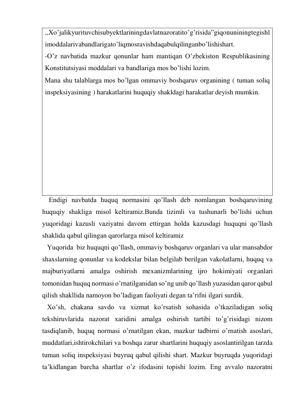 ,,Xo’jalikyurituvchisubyektlariningdavlatnazoratito’g’risida”giqonuniningtegishl
imoddalarivabandlarigato’liqmosravishdaqabulqilinganbo’lishishart. 
-O’z navbatida mazkur qonunlar ham mantiqan O’zbekiston Respublikasining 
Konstitutsiyasi moddalari va bandlariga mos bo’lishi lozim. 
Mana shu talablarga mos bo’lgan ommaviy boshqaruv organining ( tuman soliq 
inspeksiyasining ) harakatlarini huquqiy shakldagi harakatlar deyish mumkin. 
 
 
 
 
 
 
 
 
    Endigi navbatda huquq normasini qo’llash deb nomlangan boshqaruvining 
huquqiy shakliga misol keltiramiz.Bunda tizimli va tushunarli bo’lishi uchun 
yuqoridagi kazusli vaziyatni davom ettirgan holda kazusdagi huquqni qo’llash 
shaklida qabul qilingan qarorlarga misol keltiramiz  
   Yuqorida  biz huquqni qo’llash, ommaviy boshqaruv organlari va ular mansabdor 
shaxslarning qonunlar va kodekslar bilan belgilab berilgan vakolatlarni, huquq va 
majburiyatlarni amalga oshirish mexanizmlarining ijro hokimiyati organlari 
tomonidan huquq normasi o’rnatilganidan so’ng unib qo’llash yuzasidan qaror qabul 
qilish shakllida namoyon bo’ladigan faoliyati degan ta’rifni ilgari surdik. 
   Xo’sh, chakana savdo va xizmat ko’rsatish sohasida o’tkaziladigan soliq 
tekshiruvlarida nazorat xaridini amalga oshirish tartibi to’g’risidagi nizom 
tasdiqlanib, huquq normasi o’rnatilgan ekan, mazkur tadbirni o’rnatish asoslari, 
muddatlari,ishtirokchilari va boshqa zarur shartlarini huquqiy asoslantirilgan tarzda 
tuman soliq inspeksiyasi buyruq qabul qilishi shart. Mazkur buyruqda yuqoridagi 
ta’kidlangan barcha shartlar o’z ifodasini topishi lozim. Eng avvalo nazoratni 
