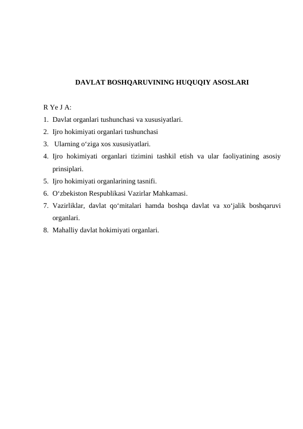 DAVLAT BOSHQARUVINING HUQUQIY ASOSLARI
R Ye J A:
1. Davlat organlari tushunchasi va xususiyatlari.
2. Ijro hokimiyati organlari tushunchasi
3.  Ularning o‘ziga xos xususiyatlari.
4. Ijro hokimiyati  organlari  tizimini  tashkil  etish  va ular  faoliyatining asosiy
prinsiplari.
5. Ijro hokimiyati organlarining tasnifi.
6. O‘zbekiston Respublikasi Vazirlar Mahkamasi.
7. Vazirliklar, davlat qo‘mitalari hamda boshqa davlat va xo‘jalik boshqaruvi
organlari.
8. Mahalliy davlat hokimiyati organlari.
