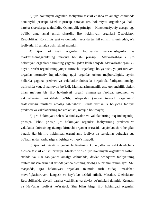 3) ijro hokimiyati organlari faoliyatini tashkil etishda va amalga oshirishda
qonuniylik  prinsipi  Mazkur  prinsip  nafaqat  ijro  hokimiyati  organlariga,  balki
barcha shaxslarga taaluqlidir. Qonuniylik prinsipi – Konstitutsiyaviy asosga ega
bo‘lib,  unga  amal  qilish  shartdir.  Ijro  hokimiyati  organlari  O‘zbekiston
Respublikasi Konstitutsiyasi va qonunlari asosida tashkil etilishi, shuningdek, o‘z
faoliyatlarini amalga oshirishlari mumkin.
4)
 ijro  hokimiyati  organlari  faoliyatida  markazlashganlik  va
markazlashmaganlikning  mavjud  bo‘lishi  prinsipi.. Markazlashganlik ijro
hokimiyati organlari tizimining yagonaligidan kelib chiqadi. Markazlashtirganlik -
quyi turuvchi organlarning yuqori turuvchi organlarga bo‘ysinishi, yuqori turuvchi
organlar  normativ  hujjatlarining  quyi  organlar  uchun  majburiyligida,  ayrim
hollarda  yagona  predmet  va  vakolatlar  doirasida  birgalikda  faoliyatni  amalga
oshirishda yaqqol namoyon bo‘ladi. Markazlashmaganlik esa, qonunchilik aktlari
bilan  ma’lum  bir  ijro  hokimiyati  organi  zimmasiga  faoliyat  predmeti  va
vakolatlarning  yuklatilishi  bo‘lib,  tashqaridan  (yuqori  turuvchi  organning)
aralashuvisiz  mustaqil  amalga  oshirishdir.  Bunda  vertikallik  bo‘yicha  faoliyat
predmeti va vakolatlarning taqsimlanishi, mavjud bo‘lmaydi;
5) ijro hokimiyati sohasida funksiyalar va vakolatlarning taqsimlanganligi
prinsipi.  Ushbu  prinsip  ijro  hokimiyati  organlari  faoliyatining  predmeti  va
vakolatlar doirasining tizimga kiruvchi organlar o‘rtasida taqsimlanishini belgilab
beradi. Har bir ijro hokimiyati organi aniq faoliyat va vakolatlar doirasiga ega
bo‘ladi, undan tashqariga chiqishga yo‘l qo‘yilmaydi.
6)  ijro hokimiyati organlari faoliyatining kollegiallik va yakkaboshchilik
asosida tashkil etilishi prinsipi. Mazkur prinsip ijro hokimiyati organlarini tashkil
etishda  va  ular  faoliyatini  amalga  oshirishda,  davlat  boshqaruv  faoliyatining
muhim masalalarini hal etishda jamoa fikrining hisobga olinishini ta’minlaydi. Shu
maqsadda,  ijro  hokimiyati  organlari  tizimida  turli  xildagi  maslahat,
muvofiqlashtiruvchi kengash va hay’atlar tashkil etiladi. Masalan, O‘zbekiston
Respublikasida deyarli barcha vazirliklar va davlat qo‘mitalari tizimida Kengash
va  Hay’atlar  faoliyat  ko‘rsatadi.  Shu  bilan  birga  ijro  hokimiyati  organlari
