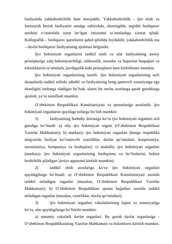 faoliyatida  yakkaboshchilik  ham  mavjuddir.  Yakkaboshchilik  -  ijro  etish  va
farmoyish berish faoliyatini amalga oshirishda, shuningdek, tegishli boshqaruv
tartibini  o‘rnatishda  zarur  bo‘lgan  intizomni  ta’minlashga  xizmat  qiladi.
Kollegiallik – boshqaruv qarorlarini qabul qilishda foydalidir, yakkaboshchilik esa
– davlat-boshqaruv faoliyatining ajralmas belgisidir. 
Ijro  hokimiyati  organlarini  tashkil  etish  va  ular  faoliyatining  asosiy
prinsiplariga xalq hokimiyatchiligi, oshkoralik, insonlar va fuqarolar huquqlari va
erkinliklarini ta’minlash, javobgarlik kabi prinsiplarni ham kiritishimiz mumkin. 
Ijro  hokimiyati  organlarining  tasnifi.  Ijro  hokimiyati  organlarining  turli
darajalarda tashkil etilishi sababli va faoliyatining keng qamrovli xususiyatga ega
ekanligini inobatga oladigan bo‘lsak, ularni bir necha asoslarga qarab guruhlarga
ajratish, ya’ni tasniflash mumkin.
O‘zbekiston  Respublikasi  Konstitutsiyasi  va  qonunlariga  asoslanib,  ijro
hokimiyati organlarini quyidagi turlarga bo‘lish mumkin:
1)
faoliyatining hududiy doirasiga ko‘ra ijro hokimiyati organlari uch
guruhga  bo‘linadi:  a)  oliy  ijro  hokimiyati  organi (O‘zbekiston  Respublikasi
Vazirlar Mahkamasi); b)  markaziy ijro hokimiyati organlari (bunga respublika
miqyosida  faoliyat  ko‘rsatuvchi  vazirliklar,  davlat  qo‘mitalari,  korporastiya,
assostiastiya,  kompaniya  va  boshqalar);  v)  mahalliy  ijro  hokimiyati  organlari
(markaziy  ijro  hokimiyati  organlarining  boshqarma  va  bo‘limlarini,  hokim
boshchilik qiladigan ijroiya apparatni kiritish mumkin);
2)
tashkil  etish  asoslariga  ko‘ra 
ijro  hokimiyati  organlari
quyidagilarga  bo‘linadi:  a)  O‘zbekiston  Respublikasi  Konstitutsiyasi  asosida
tashkil  etiladigan  organlar  (masalan,  O‘zbekiston  Respublikasi  Vazirlar
Mahkamasi);  b)  O‘zbekiston  Respublikasi  qonun  hujjatlari  asosida  tashkil
etiladigan organlar (masalan, vazirliklar, davlat qo‘mitalari).
3)
ijro  hokimiyati  organlari  vakolatlarining  hajmi  va  xususiyatiga
ko‘ra, ular quyidagilarga bo‘linishi mumkin:
a)  umumiy  vakolatli  davlat  organlari. Bu  guruh  davlat  organlariga  -
O‘zbekiston Respublikasining Vazirlar Mahkamasi va hokimlarni kiritish mumkin.
