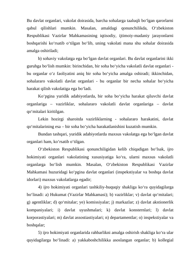 Bu davlat organlari, vakolat doirasida, barcha sohalarga taaluqli bo‘lgan qarorlarni
qabul  qilishlari  mumkin.  Masalan,  amaldagi  qonunchilikda,  O‘zbekiston
Respublikasi  Vazirlar  Mahkamasining  iqtisodiy,  ijtimoiy-madaniy  jarayonlarni
boshqarishi ko‘rsatib o‘tilgan bo‘lib, uning vakolati mana shu sohalar doirasida
amalga oshiriladi;
b) sohaviy vakolatga ega bo‘lgan davlat organlari. Bu davlat organlarini ikki
guruhga bo‘lish mumkin: birinchidan, bir soha bo‘yicha vakolatli davlat organlari -
bu organlar o‘z faoliyatini aniq bir soha bo‘yicha amalga oshiradi; ikkinchidan,
sohalararo vakolatli davlat organlari - bu organlar bir necha sohalar bo‘yicha
harakat qilish vakolatiga ega bo‘ladi.
Ko‘pgina yuridik adabiyotlarda, bir soha bo‘yicha harakat qiluvchi davlat
organlariga  –  vazirliklar,  sohalararo  vakolatli  davlat  organlariga  –  davlat
qo‘mitalari kiritilgan.
Lekin  hozirgi  sharoitda  vazirliklarning  -  sohalararo  harakatini,  davlat
qo‘mitalarining esa – bir soha bo‘yicha harakatlanishini kuzatish mumkin.
Bundan tashqari, yuridik adabiyotlarda maxsus vakolatga ega bo‘lgan davlat
organlari ham, ko‘rsatib o‘tilgan.
O‘zbekiston  Respublikasi  qonunchiligidan  kelib chiqadigan bo‘lsak,  ijro
hokimiyati  organlari  vakolatining  xususiyatiga  ko‘ra,  ularni  maxsus  vakolatli
organlarga  bo‘lish  mumkin.  Masalan,  O‘zbekiston  Respublikasi  Vazirlar
Mahkamasi huzuridagi ko‘pgina davlat organlari (inspekstiyalar va boshqa davlat
idorlari) maxsus vakolatlarga egadir;
4) ijro hokimiyati organlari tashkiliy-huquqiy shakliga ko‘ra quyidagilarga
bo‘linadi: a) Hukumat (Vazirlar Mahkamasi); b) vazirliklar; v) davlat qo‘mitalari;
g) agentliklar; d) qo‘mitalar; ye) komissiyalar; j) markazlar; z) davlat akstionerlik
kompaniyalari;  i)  davlat  uyushmalari;  k)  davlat  konsternlari;  l)  davlat
korporastiyalari; m) davlat assostiastiyalari; n) departamentlar; o) inspekstiyalar va
boshqalar;
5) ijro hokimiyati organlarida rahbarlikni amalga oshirish shakliga ko‘ra ular
quyidagilarga bo‘linadi: a)  yakkaboshchilikka asoslangan organlar; b)  kollegial
