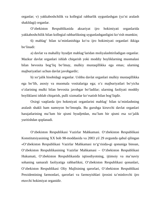 organlar; v)  yakkaboshchilik va kollegial rahbarlik uygunlashgan (ya’ni aralash
shakldagi) organlar.
O‘zbekiston  Respublikasida  aksariyat  ijro  hokimiyati  organlarida
yakkaboshchilik bilan kollegial rahbarlikning uygunlashganligini ko‘rish mumkin;
6)  mablag‘  bilan  ta’minlanishiga  ko‘ra ijro  hokimiyati  organlari  ikkiga
bo‘linadi:
a) davlat va mahalliy byudjet mablag‘laridan moliyalashtiriladigan organlar.
Mazkur davlat organlari ishlab chiqarish yoki moddiy boyliklarning muomalasi
bilan  bevosita  bog‘liq  bo‘lmay,  mulkiy  mustaqillikka  ega  emas;  ularning
majburiyatlari uchun davlat javobgardir;
b) xo‘jalik hisobidagi organlar. Ushbu davlat organlari mulkiy mustaqillikka
ega  bo‘lib,  asosiy  va  muomala  vositalariga  ega;  o‘z  majburiyatlari  bo‘yicha
o‘zlarining mulki bilan bevosita javobgar bo‘ladilar; ularning faoliyati moddiy
boyliklarni ishlab chiqarish, pulli xizmatlar ko‘rsatish bilan bog‘liqdir.
Oxirgi vaqtlarda ijro hokmiyati organlarini mablag‘ bilan ta’minlashning
aralash shakli ham namoyon bo‘lmoqda. Bu guruhga kiruvchi davlat organlari
harajatlarining  ma’lum  bir  qismi  byudjetdan,  ma’lum  bir  qismi  esa  xo‘jalik
yuritishdan qoplanadi.
O‘zbekiston Respublikasi Vazirlar Mahkamasi.  O‘zbekiston Respublikasi
Konstitutsiyasining XX bob 98-moddasida va 2003 yil 29 avgustda qabul qilingan
«O‘zbekiston Respublikasi Vazirlar Mahkamasi to‘g‘risida»gi qonuniga binoan,
O‘zbekiston Respublikasining Vazirlar Mahkamasi –  O‘zbekiston Respublikasi
Hukumati, O‘zbekiston  Respublikasida  iqtisodiyotning,  ijtimoiy  va  ma’naviy
sohaning  samarali  faoliyatiga  rahbarlikni, O‘zbekiston  Respublikasi  qonunlari,
O‘zbekiston Respublikasi  Oliy Majlisining qarorlari, O‘zbekiston Respublikasi
Prezidentining  farmonlari,  qarorlari  va  farmoyishlari  ijrosini  ta’minlovchi  ijro
etuvchi hokimiyat organidir. 
