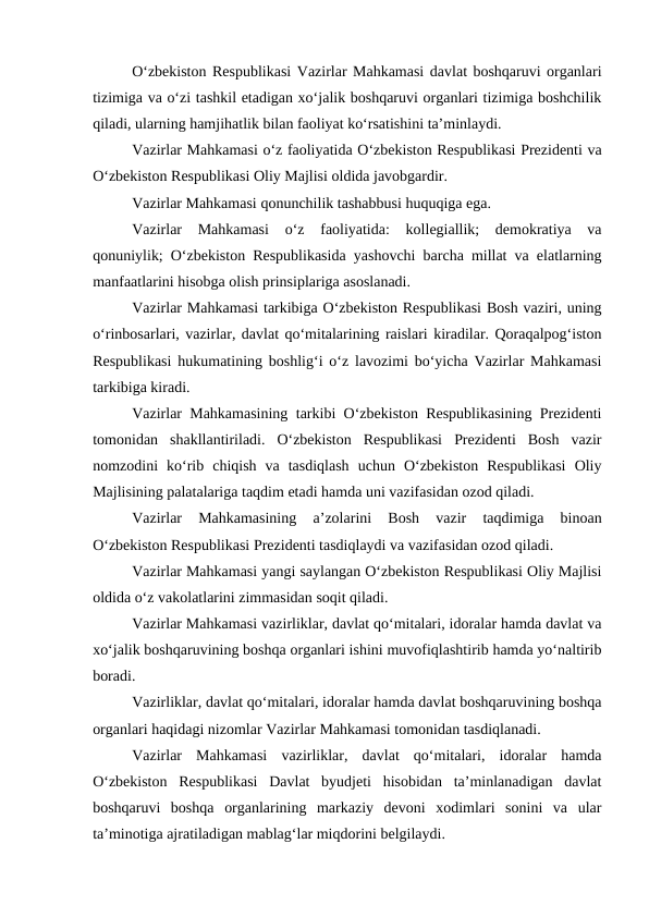 O‘zbekiston Respublikasi Vazirlar Mahkamasi davlat boshqaruvi organlari
tizimiga va o‘zi tashkil etadigan xo‘jalik boshqaruvi organlari tizimiga boshchilik
qiladi, ularning hamjihatlik bilan faoliyat ko‘rsatishini ta’minlaydi. 
Vazirlar Mahkamasi o‘z faoliyatida O‘zbekiston Respublikasi Prezidenti va
O‘zbekiston Respublikasi Oliy Majlisi oldida javobgardir.
Vazirlar Mahkamasi qonunchilik tashabbusi huquqiga ega.
Vazirlar Mahkamasi 
o‘z 
faoliyatida:  kollegiallik;  demokratiya  va
qonuniylik; O‘zbekiston Respublikasida yashovchi barcha millat va elatlarning
manfaatlarini hisobga olish prinsiplariga asoslanadi. 
Vazirlar Mahkamasi tarkibiga O‘zbekiston Respublikasi Bosh vaziri, uning
o‘rinbosarlari, vazirlar, davlat qo‘mitalarining raislari kiradilar. Qoraqalpog‘iston
Respublikasi hukumatining boshlig‘i o‘z lavozimi bo‘yicha Vazirlar Mahkamasi
tarkibiga kiradi. 
Vazirlar Mahkamasining tarkibi O‘zbekiston Respublikasining Prezidenti
tomonidan  shakllantiriladi.  O‘zbekiston  Respublikasi  Prezidenti  Bosh  vazir
nomzodini  ko‘rib  chiqish  va  tasdiqlash  uchun  O‘zbekiston  Respublikasi  Oliy
Majlisining palatalariga taqdim etadi hamda uni vazifasidan ozod qiladi. 
Vazirlar  Mahkamasining  a’zolarini  Bosh  vazir  taqdimiga  binoan
O‘zbekiston Respublikasi Prezidenti tasdiqlaydi va vazifasidan ozod qiladi.
Vazirlar Mahkamasi yangi saylangan O‘zbekiston Respublikasi Oliy Majlisi
oldida o‘z vakolatlarini zimmasidan soqit qiladi. 
Vazirlar Mahkamasi vazirliklar, davlat qo‘mitalari, idoralar hamda davlat va
xo‘jalik boshqaruvining boshqa organlari ishini muvofiqlashtirib hamda yo‘naltirib
boradi. 
Vazirliklar, davlat qo‘mitalari, idoralar hamda davlat boshqaruvining boshqa
organlari haqidagi nizomlar Vazirlar Mahkamasi tomonidan tasdiqlanadi. 
Vazirlar  Mahkamasi  vazirliklar,  davlat  qo‘mitalari,  idoralar  hamda
O‘zbekiston  Respublikasi  Davlat  byudjeti  hisobidan  ta’minlanadigan  davlat
boshqaruvi  boshqa  organlarining  markaziy  devoni  xodimlari  sonini  va  ular
ta’minotiga ajratiladigan mablag‘lar miqdorini belgilaydi. 
