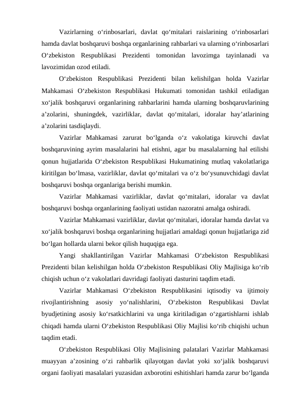 Vazirlarning  o‘rinbosarlari,  davlat  qo‘mitalari  raislarining  o‘rinbosarlari
hamda davlat boshqaruvi boshqa organlarining rahbarlari va ularning o‘rinbosarlari
O‘zbekiston  Respublikasi  Prezidenti  tomonidan  lavozimga  tayinlanadi  va
lavozimidan ozod etiladi. 
O‘zbekiston  Respublikasi  Prezidenti  bilan  kelishilgan  holda  Vazirlar
Mahkamasi  O‘zbekiston  Respublikasi  Hukumati  tomonidan  tashkil  etiladigan
xo‘jalik boshqaruvi organlarining rahbarlarini hamda ularning boshqaruvlarining
a’zolarini,  shuningdek,  vazirliklar,  davlat  qo‘mitalari,  idoralar  hay’atlarining
a’zolarini tasdiqlaydi. 
Vazirlar  Mahkamasi  zarurat  bo‘lganda  o‘z  vakolatiga  kiruvchi  davlat
boshqaruvining ayrim masalalarini hal etishni, agar bu masalalarning hal etilishi
qonun hujjatlarida O‘zbekiston Respublikasi Hukumatining mutlaq vakolatlariga
kiritilgan bo‘lmasa, vazirliklar, davlat qo‘mitalari va o‘z bo‘ysunuvchidagi davlat
boshqaruvi boshqa organlariga berishi mumkin. 
Vazirlar  Mahkamasi  vazirliklar,  davlat  qo‘mitalari,  idoralar  va  davlat
boshqaruvi boshqa organlarining faoliyati ustidan nazoratni amalga oshiradi. 
Vazirlar Mahkamasi vazirliklar, davlat qo‘mitalari, idoralar hamda davlat va
xo‘jalik boshqaruvi boshqa organlarining hujjatlari amaldagi qonun hujjatlariga zid
bo‘lgan hollarda ularni bekor qilish huquqiga ega. 
Yangi  shakllantirilgan  Vazirlar  Mahkamasi  O‘zbekiston  Respublikasi
Prezidenti bilan kelishilgan holda O‘zbekiston Respublikasi Oliy Majlisiga ko‘rib
chiqish uchun o‘z vakolatlari davridagi faoliyati dasturini taqdim etadi. 
Vazirlar  Mahkamasi  O‘zbekiston  Respublikasini  iqtisodiy  va  ijtimoiy
rivojlantirishning  asosiy  yo‘nalishlarini,  O‘zbekiston  Respublikasi  Davlat
byudjetining asosiy ko‘rsatkichlarini va unga kiritiladigan o‘zgartishlarni ishlab
chiqadi hamda ularni O‘zbekiston Respublikasi Oliy Majlisi ko‘rib chiqishi uchun
taqdim etadi. 
O‘zbekiston Respublikasi Oliy Majlisining palatalari Vazirlar Mahkamasi
muayyan a’zosining o‘zi  rahbarlik qilayotgan davlat  yoki  xo‘jalik boshqaruvi
organi faoliyati masalalari yuzasidan axborotini eshitishlari hamda zarur bo‘lganda
