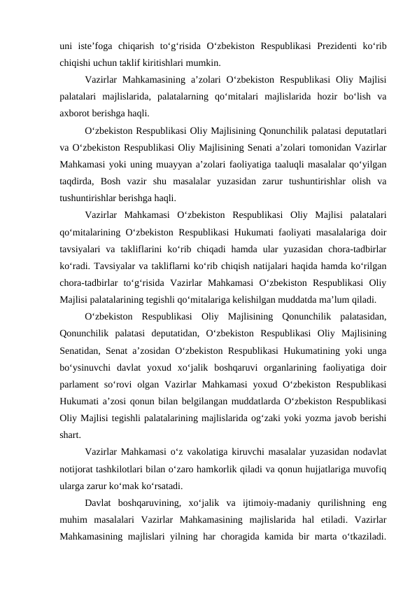 uni  iste’foga  chiqarish  to‘g‘risida  O‘zbekiston  Respublikasi  Prezidenti  ko‘rib
chiqishi uchun taklif kiritishlari mumkin. 
Vazirlar  Mahkamasining  a’zolari  O‘zbekiston  Respublikasi  Oliy  Majlisi
palatalari  majlislarida,  palatalarning  qo‘mitalari  majlislarida  hozir  bo‘lish  va
axborot berishga haqli. 
O‘zbekiston Respublikasi Oliy Majlisining Qonunchilik palatasi deputatlari
va O‘zbekiston Respublikasi Oliy Majlisining Senati a’zolari tomonidan Vazirlar
Mahkamasi yoki uning muayyan a’zolari faoliyatiga taaluqli masalalar qo‘yilgan
taqdirda,  Bosh  vazir  shu  masalalar  yuzasidan  zarur  tushuntirishlar  olish  va
tushuntirishlar berishga haqli. 
Vazirlar  Mahkamasi  O‘zbekiston  Respublikasi  Oliy  Majlisi  palatalari
qo‘mitalarining O‘zbekiston Respublikasi  Hukumati faoliyati masalalariga doir
tavsiyalari  va  takliflarini  ko‘rib  chiqadi  hamda  ular  yuzasidan  chora-tadbirlar
ko‘radi. Tavsiyalar va takliflarni ko‘rib chiqish natijalari haqida hamda ko‘rilgan
chora-tadbirlar  to‘g‘risida  Vazirlar  Mahkamasi  O‘zbekiston  Respublikasi  Oliy
Majlisi palatalarining tegishli qo‘mitalariga kelishilgan muddatda ma’lum qiladi. 
O‘zbekiston  Respublikasi  Oliy  Majlisining  Qonunchilik  palatasidan,
Qonunchilik  palatasi  deputatidan,  O‘zbekiston  Respublikasi  Oliy  Majlisining
Senatidan, Senat a’zosidan O‘zbekiston Respublikasi Hukumatining yoki unga
bo‘ysinuvchi  davlat  yoxud  xo‘jalik  boshqaruvi  organlarining  faoliyatiga  doir
parlament  so‘rovi  olgan Vazirlar  Mahkamasi  yoxud O‘zbekiston  Respublikasi
Hukumati a’zosi qonun bilan belgilangan muddatlarda O‘zbekiston Respublikasi
Oliy Majlisi tegishli palatalarining majlislarida og‘zaki yoki yozma javob berishi
shart. 
Vazirlar Mahkamasi o‘z vakolatiga kiruvchi masalalar yuzasidan nodavlat
notijorat tashkilotlari bilan o‘zaro hamkorlik qiladi va qonun hujjatlariga muvofiq
ularga zarur ko‘mak ko‘rsatadi.
Davlat  boshqaruvining,  xo‘jalik  va  ijtimoiy-madaniy  qurilishning  eng
muhim  masalalari  Vazirlar  Mahkamasining  majlislarida  hal  etiladi.  Vazirlar
Mahkamasining majlislari yilning har choragida kamida bir marta o‘tkaziladi.

