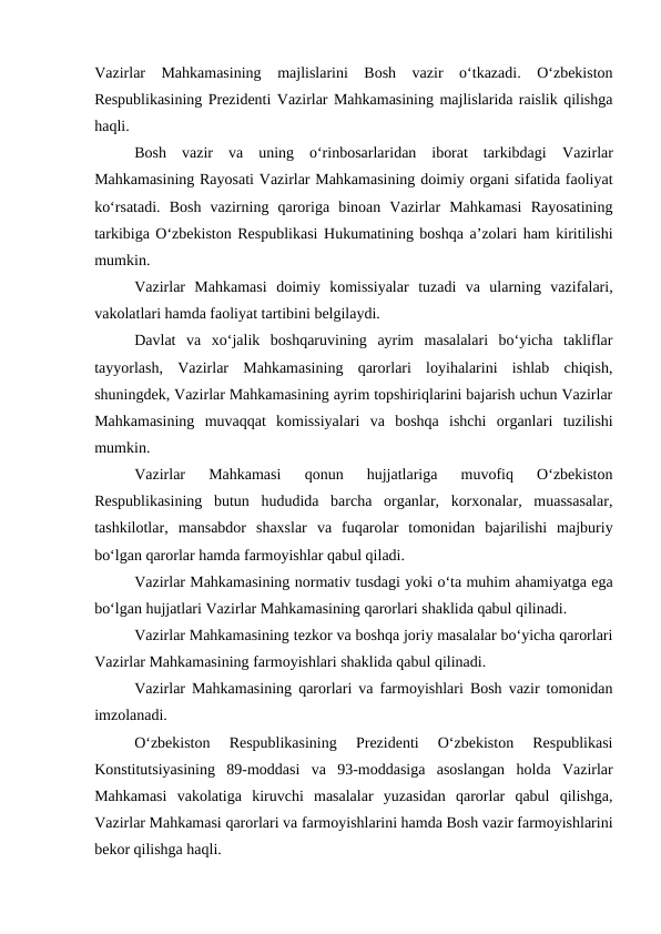 Vazirlar  Mahkamasining  majlislarini  Bosh  vazir  o‘tkazadi.  O‘zbekiston
Respublikasining Prezidenti Vazirlar Mahkamasining majlislarida raislik qilishga
haqli. 
Bosh  vazir  va  uning  o‘rinbosarlaridan  iborat  tarkibdagi  Vazirlar
Mahkamasining Rayosati Vazirlar Mahkamasining doimiy organi sifatida faoliyat
ko‘rsatadi.  Bosh  vazirning  qaroriga  binoan  Vazirlar  Mahkamasi  Rayosatining
tarkibiga O‘zbekiston Respublikasi Hukumatining boshqa a’zolari ham kiritilishi
mumkin. 
Vazirlar  Mahkamasi  doimiy  komissiyalar tuzadi  va  ularning  vazifalari,
vakolatlari hamda faoliyat tartibini belgilaydi. 
Davlat  va  xo‘jalik  boshqaruvining  ayrim  masalalari  bo‘yicha  takliflar
tayyorlash,  Vazirlar  Mahkamasining  qarorlari  loyihalarini  ishlab  chiqish,
shuningdek, Vazirlar Mahkamasining ayrim topshiriqlarini bajarish uchun Vazirlar
Mahkamasining  muvaqqat  komissiyalari  va  boshqa  ishchi  organlari tuzilishi
mumkin. 
Vazirlar  Mahkamasi  qonun  hujjatlariga  muvofiq  O‘zbekiston
Respublikasining  butun  hududida  barcha  organlar,  korxonalar,  muassasalar,
tashkilotlar,  mansabdor  shaxslar  va  fuqarolar  tomonidan  bajarilishi  majburiy
bo‘lgan qarorlar hamda farmoyishlar qabul qiladi. 
Vazirlar Mahkamasining normativ tusdagi yoki o‘ta muhim ahamiyatga ega
bo‘lgan hujjatlari Vazirlar Mahkamasining qarorlari shaklida qabul qilinadi. 
Vazirlar Mahkamasining tezkor va boshqa joriy masalalar bo‘yicha qarorlari
Vazirlar Mahkamasining farmoyishlari shaklida qabul qilinadi. 
Vazirlar Mahkamasining qarorlari va farmoyishlari Bosh vazir tomonidan
imzolanadi. 
O‘zbekiston  Respublikasining  Prezidenti  O‘zbekiston  Respublikasi
Konstitutsiyasining  89-moddasi  va  93-moddasiga  asoslangan  holda  Vazirlar
Mahkamasi  vakolatiga  kiruvchi  masalalar  yuzasidan  qarorlar  qabul  qilishga,
Vazirlar Mahkamasi qarorlari va farmoyishlarini hamda Bosh vazir farmoyishlarini
bekor qilishga haqli.
