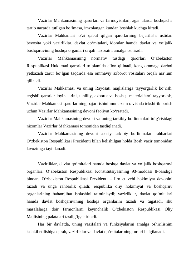 Vazirlar Mahkamasining qarorlari va farmoyishlari, agar ularda boshqacha
tartib nazarda tutilgan bo‘lmasa, imzolangan kundan boshlab kuchga kiradi. 
Vazirlar  Mahkamasi  o‘zi  qabul  qilgan  qarorlarning  bajarilishi  ustidan
bevosita yoki vazirliklar, davlat qo‘mitalari, idoralar hamda davlat va xo‘jalik
boshqaruvining boshqa organlari orqali nazoratni amalga oshiradi. 
Vazirlar  Mahkamasining  normativ  tusdagi  qarorlari  O‘zbekiston
Respublikasi Hukumati qarorlari to‘plamida e’lon qilinadi, keng ommaga darhol
yetkazish zarur bo‘lgan taqdirda esa ommaviy axborot vositalari orqali ma’lum
qilinadi. 
Vazirlar Mahkamasi va uning Rayosati majlislariga tayyorgarlik ko‘rish,
tegishli qarorlar loyihalarini, tahliliy, axborot va boshqa materiallarni tayyorlash,
Vazirlar Mahkamasi qarorlarining bajarilishini muntazam ravishda tekshirib borish
uchun Vazirlar Mahkamasining devoni faoliyat ko‘rsatadi. 
Vazirlar Mahkamasining devoni va uning tarkibiy bo‘linmalari to‘g‘risidagi
nizomlar Vazirlar Mahkamasi tomonidan tasdiqlanadi. 
Vazirlar  Mahkamasining  devoni  asosiy  tarkibiy  bo‘linmalari  rahbarlari
O‘zbekiston Respublikasi Prezidenti bilan kelishilgan holda Bosh vazir tomonidan
lavozimga tayinlanadi. 
Vazirliklar, davlat qo‘mitalari hamda boshqa davlat va xo‘jalik boshqaruvi
organlari.  O‘zbekiston  Respublikasi  Konstitutsiyasining  93-moddasi  8-bandiga
binoan, O‘zbekiston Respublikasi Prezidenti – ijro etuvchi hokimiyat devonini
tuzadi  va  unga  rahbarlik  qiladi;  respublika  oliy  hokimiyat  va  boshqaruv
organlarining  bahamjihat  ishlashini  ta’minlaydi;  vazirliklar,  davlat  qo‘mitalari
hamda  davlat  boshqaruvining  boshqa  organlarini  tuzadi  va  tugatadi,  shu
masalalarga  doir  farmonlarni  keyinchalik  O‘zbekiston  Respublikasi  Oliy
Majlisining palatalari tasdig‘iga kiritadi.
Har bir davlatda, uning vazifalari va funksiyalarini amalga oshirilishini
tashkil etilishiga qarab, vazirliklar va davlat qo‘mitalarining turlari belgilanadi.
