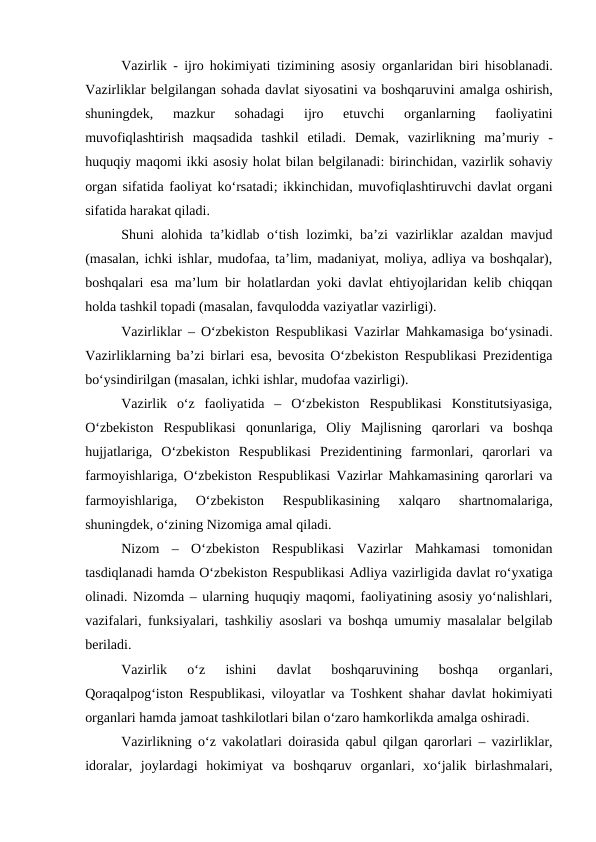 Vazirlik - ijro hokimiyati tizimining asosiy  organlaridan biri hisoblanadi.
Vazirliklar belgilangan sohada davlat siyosatini va boshqaruvini amalga oshirish,
shuningdek,  mazkur  sohadagi  ijro  etuvchi  organlarning  faoliyatini
muvofiqlashtirish  maqsadida  tashkil  etiladi.  Demak,  vazirlikning  ma’muriy  -
huquqiy maqomi ikki asosiy holat bilan belgilanadi: birinchidan, vazirlik sohaviy
organ sifatida faoliyat ko‘rsatadi; ikkinchidan, muvofiqlashtiruvchi davlat organi
sifatida harakat qiladi.
Shuni alohida ta’kidlab o‘tish lozimki, ba’zi vazirliklar azaldan mavjud
(masalan, ichki ishlar, mudofaa, ta’lim, madaniyat, moliya, adliya va boshqalar),
boshqalari esa ma’lum bir holatlardan yoki davlat ehtiyojlaridan kelib chiqqan
holda tashkil topadi (masalan, favqulodda vaziyatlar vazirligi).
Vazirliklar  –  O‘zbekiston Respublikasi Vazirlar Mahkamasiga bo‘ysinadi.
Vazirliklarning ba’zi birlari  esa,  bevosita O‘zbekiston Respublikasi Prezidentiga
bo‘ysindirilgan (masalan, ichki ishlar, mudofaa vazirligi).
Vazirlik  o‘z  faoliyatida  –  O‘zbekiston  Respublikasi  Konstitutsiyasiga,
O‘zbekiston  Respublikasi  qonunlariga,  Oliy  Majlisning  qarorlari  va  boshqa
hujjatlariga,  O‘zbekiston  Respublikasi  Prezidentining  farmonlari,  qarorlari  va
farmoyishlariga, O‘zbekiston Respublikasi Vazirlar Mahkamasining qarorlari va
farmoyishlariga,  O‘zbekiston  Respublikasining  xalqaro  shartnomalariga,
shuningdek, o‘zining Nizomiga amal qiladi.
Nizom  –  O‘zbekiston  Respublikasi  Vazirlar  Mahkamasi  tomonidan
tasdiqlanadi hamda O‘zbekiston Respublikasi Adliya vazirligida davlat ro‘yxatiga
olinadi. Nizomda – ularning huquqiy maqomi, faoliyatining asosiy yo‘nalishlari,
vazifalari, funksiyalari, tashkiliy asoslari va boshqa umumiy masalalar belgilab
beriladi.
Vazirlik  o‘z  ishini  davlat  boshqaruvining  boshqa  organlari,
Qoraqalpog‘iston Respublikasi, viloyatlar va Toshkent shahar davlat hokimiyati
organlari hamda jamoat tashkilotlari bilan o‘zaro hamkorlikda amalga oshiradi.
Vazirlikning o‘z vakolatlari doirasida qabul qilgan qarorlari – vazirliklar,
idoralar,  joylardagi  hokimiyat  va  boshqaruv  organlari,  xo‘jalik  birlashmalari,
