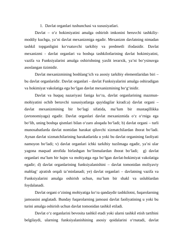 1. Davlat organlari tushunchasi va xususiyatlari. 
Davlat  – o‘z hokimiyatini  amalga oshirish imkonini beruvchi tashkiliy-
moddiy kuchga, ya’ni davlat mexanizmiga egadir. Mexanizm davlatning nimadan
tashkil  topganligini  ko‘rsatuvchi  tarkibiy  va  predmetli  ifodasidir.  Davlat
mexanizmi -  davlat  organlari  va boshqa tashkilotlarining davlat  hokimiyatini,
vazifa va Funksiyalarini amalga oshirishning yaxlit ierarxik, ya’ni bo‘ysinuvga
asoslangan tizimidir. 
Davlat mexanizmining boshlang‘ich va asosiy tarkibiy elementlaridan biri –
bu davlat organlaridir. Davlat organlari - davlat Funksiyalarini amalga oshiradigan
va hokimiyat vakolatiga ega bo‘lgan davlat mexanizmining bo‘g‘inidir. 
Davlat va huquq nazariyasi faniga ko‘ra,  davlat organlarining mazmun-
mohiyatini ochib beruvchi xususiyatlarga quyidagilar kiradi:a)  davlat organi –
davlat  mexanizmining  bir  bo‘lagi  sifatida,  ma’lum  bir  mustaqillikka
(avtonomiyaga)  egadir.  Davlat  organlari  davlat  mexanizmida  o‘z  o‘rniga  ega
bo‘lib, uning boshqa qismlari bilan o‘zaro aloqada bo‘ladi; b) davlat organi – turli
munosabatlarda davlat nomidan harakat qiluvchi xizmatchilardan iborat bo‘ladi.
Aynan davlat xizmatchilarining harakatlarida u yoki bu davlat organining faoliyati
namoyon bo‘ladi; v)  davlat organlari ichki tarkibiy tuzilmaga egadir, ya’ni ular
yagona  maqsad  atrofida  birlashgan  bo‘linmalardan  iborat  bo‘ladi;   g)  davlat
organlari ma’lum bir hajm va mohiyatga ega bo‘lgan davlat-hokimiyat vakolatiga
egadir; d)  davlat organlarining funksiyalanishini – davlat tomonidan moliyaviy
mablag‘ ajratish orqali ta’minlanadi; ye)  davlat organlari – davlatning vazifa va
Funksiyalarini  amalga  oshirish  uchun,  ma’lum  bir  shakl  va  uslublardan
foydalanadi. 
Davlat organi o‘zining mohiyatiga ko‘ra qandaydir tashkilotni, fuqarolarning
jamoasini anglatadi. Bunday fuqarolarning jamoasi davlat faoliyatining u yoki bu
turini amalga oshirish uchun davlat tomonidan tashkil etiladi. 
Davlat o‘z organlarini bevosita tashkil etadi yoki ularni tashkil etish tartibini
belgilaydi,  ularning  funksiyalanishining  asosiy  qoidalarini  o‘rnatadi,  davlat
