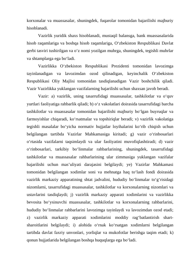 korxonalar va muassasalar, shuningdek, fuqarolar tomonidan bajarilishi majburiy
hisoblanadi. 
Vazirlik yuridik shaxs hisoblanadi, mustaqil balansga, bank muassasalarida
hisob raqamlariga va boshqa hisob raqamlariga, O‘zbekiston Respublikasi Davlat
gerbi tasviri tushirilgan va o‘z nomi yozilgan muhrga, shuningdek, tegishli muhrlar
va shtamplarga ega bo‘ladi.
Vazirlikka  O‘zbekiston  Respublikasi  Prezidenti  tomonidan  lavozimga
tayinlanadigan  va  lavozimdan  ozod  qilinadigan,  keyinchalik  O‘zbekiston
Respublikasi  Oliy  Majlisi  tomonidan  tasdiqlanadigan  Vazir boshchilik  qiladi.
Vazir Vazirlikka yuklangan vazifalarning bajarilishi uchun shaxsan javob beradi.
Vazir:  a) vazirlik, uning tasarrufidagi muassasalar, tashkilotlar va o‘quv
yurtlari faoliyatiga rahbarlik qiladi; b) o‘z vakolatlari doirasida tasarrufidagi barcha
tashkilotlar va muassasalar tomonidan bajarilishi majburiy bo‘lgan buyruqlar va
farmoyishlar chiqaradi, ko‘rsatmalar va topshiriqlar beradi; v) vazirlik vakolatiga
tegishli masalalar bo‘yicha normativ hujjatlar loyihalarini ko‘rib chiqish uchun
belgilangan  tartibda  Vazirlar  Mahkamasiga  kiritadi;  g)  vazir  o‘rinbosarlari
o‘rtasida vazifalarni taqsimlaydi va ular faoliyatini muvofiqlashtiradi; d) vazir
o‘rinbosarlari,  tarkibiy  bo‘linmalar  rahbarlarining,  shuningdek,  tasarrufidagi
tashkilotlar  va muassasalar  rahbarlarining ular  zimmasiga  yuklangan  vazifalar
bajarilishi  uchun  mas’uliyati  darajasini  belgilaydi;  ye)  Vazirlar  Mahkamasi
tomonidan belgilangan xodimlar soni va mehnatga haq to‘lash fondi doirasida
vazirlik markaziy apparatining shtat jadvalini, hududiy bo‘linmalar to‘g‘risidagi
nizomlarni, tasarrufidagi muassasalar, tashkilotlar va korxonalarning nizomlari va
ustavlarini tasdiqlaydi; j) vazirlik markaziy apparati xodimlarini va vazirlikka
bevosita bo‘ysinuvchi  muassasalar,  tashkilotlar  va korxonalarning rahbarlarini,
hududiy bo‘linmalar rahbarlarini lavozimga tayinlaydi va lavozimdan ozod etadi;
z)  vazirlik  markaziy  apparati  xodimlarini  moddiy  rag‘batlantirish  shart-
sharoitlarini  belgilaydi;  i)  alohida  o‘rnak  ko‘rsatgan  xodimlarni  belgilangan
tartibda davlat faxriy unvonlari, yorliqlar va mukofotlar berishga taqim etadi; k)
qonun hujjatlarida belgilangan boshqa huquqlarga ega bo‘ladi.
