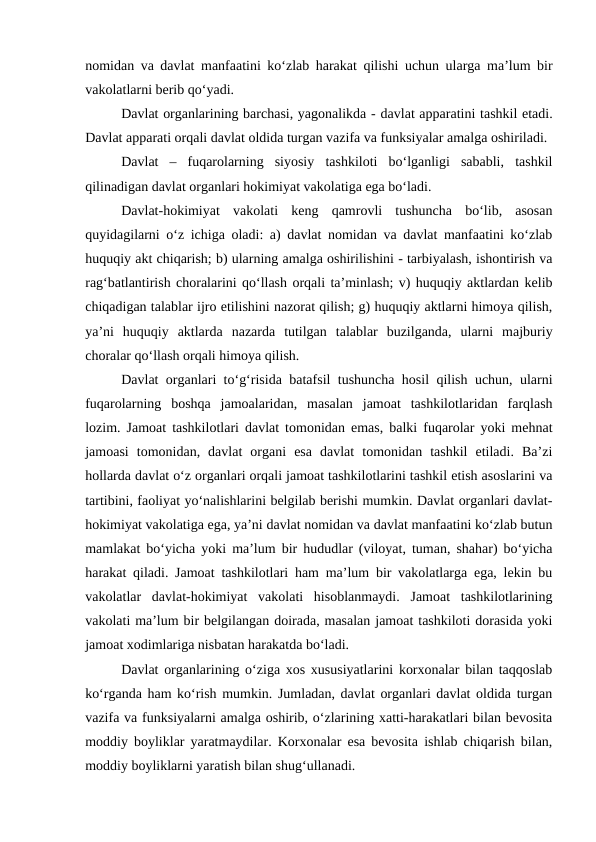 nomidan va davlat manfaatini ko‘zlab harakat qilishi uchun ularga ma’lum bir
vakolatlarni berib qo‘yadi. 
Davlat organlarining barchasi, yagonalikda - davlat apparatini tashkil etadi.
Davlat apparati orqali davlat oldida turgan vazifa va funksiyalar amalga oshiriladi. 
Davlat  –  fuqarolarning  siyosiy  tashkiloti  bo‘lganligi  sababli,  tashkil
qilinadigan davlat organlari hokimiyat vakolatiga ega bo‘ladi. 
Davlat-hokimiyat  vakolati keng  qamrovli  tushuncha  bo‘lib,  asosan
quyidagilarni o‘z ichiga oladi: a) davlat nomidan va davlat manfaatini ko‘zlab
huquqiy akt chiqarish; b) ularning amalga oshirilishini - tarbiyalash, ishontirish va
rag‘batlantirish choralarini qo‘llash orqali ta’minlash; v) huquqiy aktlardan kelib
chiqadigan talablar ijro etilishini nazorat qilish; g) huquqiy aktlarni himoya qilish,
ya’ni  huquqiy  aktlarda  nazarda  tutilgan  talablar  buzilganda,  ularni  majburiy
choralar qo‘llash orqali himoya qilish. 
Davlat organlari to‘g‘risida batafsil tushuncha hosil qilish uchun, ularni
fuqarolarning  boshqa  jamoalaridan,  masalan  jamoat  tashkilotlaridan  farqlash
lozim. Jamoat tashkilotlari davlat tomonidan emas, balki fuqarolar yoki mehnat
jamoasi  tomonidan,  davlat  organi  esa  davlat  tomonidan  tashkil  etiladi.  Ba’zi
hollarda davlat o‘z organlari orqali jamoat tashkilotlarini tashkil etish asoslarini va
tartibini, faoliyat yo‘nalishlarini belgilab berishi mumkin. Davlat organlari davlat-
hokimiyat vakolatiga ega, ya’ni davlat nomidan va davlat manfaatini ko‘zlab butun
mamlakat bo‘yicha yoki ma’lum bir hududlar (viloyat, tuman, shahar) bo‘yicha
harakat qiladi. Jamoat tashkilotlari ham ma’lum bir vakolatlarga ega, lekin bu
vakolatlar  davlat-hokimiyat  vakolati  hisoblanmaydi.  Jamoat  tashkilotlarining
vakolati ma’lum bir belgilangan doirada, masalan jamoat tashkiloti dorasida yoki
jamoat xodimlariga nisbatan harakatda bo‘ladi.
Davlat organlarining o‘ziga xos xususiyatlarini korxonalar bilan taqqoslab
ko‘rganda ham ko‘rish mumkin. Jumladan, davlat organlari davlat oldida turgan
vazifa va funksiyalarni amalga oshirib, o‘zlarining xatti-harakatlari bilan bevosita
moddiy boyliklar yaratmaydilar. Korxonalar esa bevosita ishlab chiqarish bilan,
moddiy boyliklarni yaratish bilan shug‘ullanadi. 
