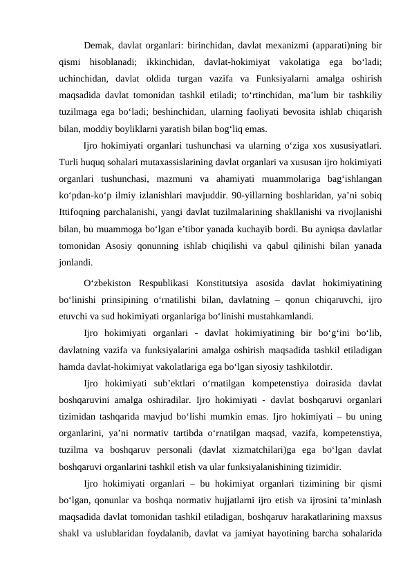 Demak,  davlat organlari:  birinchidan, davlat mexanizmi (apparati)ning bir
qismi  hisoblanadi;  ikkinchidan,  davlat-hokimiyat  vakolatiga  ega  bo‘ladi;
uchinchidan,  davlat  oldida  turgan  vazifa  va  Funksiyalarni  amalga  oshirish
maqsadida davlat tomonidan tashkil etiladi; to‘rtinchidan, ma’lum bir tashkiliy
tuzilmaga ega bo‘ladi;  beshinchidan, ularning faoliyati bevosita ishlab chiqarish
bilan, moddiy boyliklarni yaratish bilan bog‘liq emas.
Ijro hokimiyati organlari tushunchasi va ularning o‘ziga xos xususiyatlari.
Turli huquq sohalari mutaxassislarining davlat organlari va xususan ijro hokimiyati
organlari  tushunchasi,  mazmuni  va  ahamiyati  muammolariga  bag‘ishlangan
ko‘pdan-ko‘p ilmiy izlanishlari mavjuddir. 90-yillarning boshlaridan, ya’ni sobiq
Ittifoqning parchalanishi, yangi davlat tuzilmalarining shakllanishi va rivojlanishi
bilan, bu muammoga bo‘lgan e’tibor yanada kuchayib bordi. Bu ayniqsa davlatlar
tomonidan Asosiy qonunning ishlab chiqilishi va qabul qilinishi bilan yanada
jonlandi. 
O‘zbekiston  Respublikasi  Konstitutsiya  asosida  davlat  hokimiyatining
bo‘linishi  prinsipining  o‘rnatilishi  bilan,  davlatning  –  qonun  chiqaruvchi,  ijro
etuvchi va sud hokimiyati organlariga bo‘linishi mustahkamlandi.
Ijro  hokimiyati  organlari -  davlat  hokimiyatining  bir  bo‘g‘ini  bo‘lib,
davlatning vazifa va funksiyalarini amalga oshirish maqsadida tashkil etiladigan
hamda davlat-hokimiyat vakolatlariga ega bo‘lgan siyosiy tashkilotdir.
Ijro  hokimiyati  sub’ektlari  o‘rnatilgan  kompetenstiya  doirasida  davlat
boshqaruvini amalga oshiradilar.  Ijro hokimiyati - davlat boshqaruvi organlari
tizimidan tashqarida mavjud bo‘lishi mumkin emas. Ijro hokimiyati – bu uning
organlarini, ya’ni normativ tartibda o‘rnatilgan maqsad, vazifa, kompetenstiya,
tuzilma  va  boshqaruv  personali  (davlat  xizmatchilari)ga  ega  bo‘lgan  davlat
boshqaruvi organlarini tashkil etish va ular funksiyalanishining tizimidir.
Ijro hokimiyati organlari – bu hokimiyat organlari tizimining bir qismi
bo‘lgan, qonunlar va boshqa normativ hujjatlarni ijro etish va ijrosini ta’minlash
maqsadida davlat tomonidan tashkil etiladigan, boshqaruv harakatlarining maxsus
shakl va uslublaridan foydalanib, davlat va jamiyat hayotining barcha sohalarida
