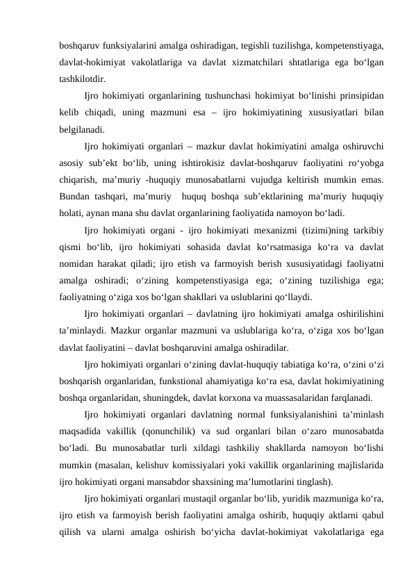 boshqaruv funksiyalarini amalga oshiradigan, tegishli tuzilishga, kompetenstiyaga,
davlat-hokimiyat  vakolatlariga  va  davlat  xizmatchilari  shtatlariga  ega  bo‘lgan
tashkilotdir. 
Ijro hokimiyati organlarining tushunchasi hokimiyat bo‘linishi prinsipidan
kelib  chiqadi,  uning  mazmuni  esa  –  ijro  hokimiyatining  xususiyatlari  bilan
belgilanadi.
Ijro hokimiyati organlari – mazkur davlat hokimiyatini amalga oshiruvchi
asosiy  sub’ekt  bo‘lib,  uning ishtirokisiz  davlat-boshqaruv  faoliyatini  ro‘yobga
chiqarish, ma’muriy -huquqiy munosabatlarni vujudga keltirish mumkin emas.
Bundan tashqari, ma’muriy  huquq boshqa sub’ektlarining ma’muriy huquqiy
holati, aynan mana shu davlat organlarining faoliyatida namoyon bo‘ladi.
Ijro hokimiyati organi - ijro hokimiyati mexanizmi (tizimi)ning tarkibiy
qismi  bo‘lib,  ijro  hokimiyati  sohasida  davlat  ko‘rsatmasiga  ko‘ra  va  davlat
nomidan harakat qiladi; ijro etish va farmoyish berish xususiyatidagi faoliyatni
amalga  oshiradi;  o‘zining  kompetenstiyasiga  ega;  o‘zining  tuzilishiga  ega;
faoliyatning o‘ziga xos bo‘lgan shakllari va uslublarini qo‘llaydi. 
Ijro hokimiyati organlari – davlatning ijro hokimiyati amalga oshirilishini
ta’minlaydi. Mazkur organlar mazmuni va uslublariga ko‘ra, o‘ziga xos bo‘lgan
davlat faoliyatini – davlat boshqaruvini amalga oshiradilar.
Ijro hokimiyati organlari o‘zining davlat-huquqiy tabiatiga ko‘ra, o‘zini o‘zi
boshqarish organlaridan, funkstional ahamiyatiga ko‘ra esa, davlat hokimiyatining
boshqa organlaridan, shuningdek, davlat korxona va muassasalaridan farqlanadi. 
Ijro hokimiyati  organlari davlatning normal funksiyalanishini  ta’minlash
maqsadida  vakillik  (qonunchilik)  va  sud  organlari  bilan  o‘zaro  munosabatda
bo‘ladi.  Bu  munosabatlar  turli  xildagi  tashkiliy  shakllarda  namoyon  bo‘lishi
mumkin (masalan, kelishuv komissiyalari yoki vakillik organlarining majlislarida
ijro hokimiyati organi mansabdor shaxsining ma’lumotlarini tinglash).
Ijro hokimiyati organlari mustaqil organlar bo‘lib, yuridik mazmuniga ko‘ra,
ijro etish va farmoyish berish faoliyatini amalga oshirib, huquqiy aktlarni qabul
qilish  va  ularni  amalga  oshirish  bo‘yicha  davlat-hokimiyat  vakolatlariga  ega
