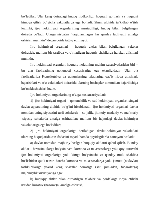 bo‘ladilar. Ular keng doiradagi huquq ijodkorligi, huquqni qo‘llash va huquqni
himoya qilish bo‘yicha vakolatlarga ega bo‘ladi. Shuni alohida ta’kidlab o‘tish
lozimki,  ijro  hokimiyati  organlarining  mustaqilligi,  huquq  bilan  belgilangan
doirada bo‘ladi. Ularga nisbatan “taqiqlanmagan har qanday faoliyatni amalga
oshirish mumkin” degan qoida tatbiq etilmaydi.
Ijro  hokimiyati  organlari  –  huquqiy  aktlar  bilan  belgilangan  vakolat
doirasida, ma’lum bir tartibda va o‘rnatilgan huquqiy shakllarda harakat qilishlari
mumkin.
Ijro hokimiyati organlari huquqiy holatining muhim xususiyatlaridan biri –
bu  ular  faoliyatining  qonunosti  xususiyatiga  ega  ekanligidadir.  Ular  o‘z
faoliyatlarida  Konstitutsiya  va  qonunlarning  talablariga  qat’iy  rioya  qilishlari,
bajarishlari va o‘z vakolatlari doirasida ularning boshqalar tomonidan bajarilishiga
ko‘maklashishlari lozim.
Ijro hokimiyati organlarining o‘ziga xos xususiyatlari:
1) ijro hokimiyati organi – qonunchilik va sud hokimiyati organlari singari
davlat apparatining alohida bo‘g‘ini hisoblanadi. Ijro hokimiyati organlari davlat
nomidan uning siyosatini turli sohalarda – xo‘jalik, ijtimoiy-madaniy va ma’muriy
-siyosiy  sohalarda  amalga  oshiradilar;  ma’lum  bir  hajmdagi  davlat-hokimiyat
vakolatlariga ega bo‘ladilar;
2)  ijro  hokimiyati  organlariga  beriladigan  davlat-hokimiyat  vakolatlari
ularning huquqlarida o‘z ifodasini topadi hamda quyidagilarda namoyon bo‘ladi:
a) davlat nomidan majburiy bo‘lgan huquqiy aktlarni qabul qilish. Bunday
aktlar – bevosita ularga bo‘ysinuvchi korxona va muassasalarga yoki quyi turuvchi
ijro  hokimiyati  organlariga  yoki  kimga  bo‘ysinishi  va  qanday  mulk  shaklida
bo‘lishidan qat’i nazar, barcha korxona va muassasalarga yoki jamoat (nodavlat)
tashkilotlariga  yoxud  keng  shaxslar  doirasiga  (shu  jumladan,  fuqarolarga)
majburiylik xususiyatiga ega;
b)  huquqiy  aktlar  bilan  o‘rnatilgan  talablar  va  qoidalarga  rioya  etilishi
ustidan kuzatuv (nazorat)ni amalga oshirish;

