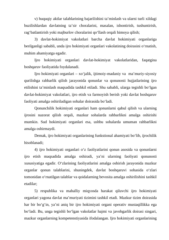 v) huquqiy aktlar talablarining bajarilishini ta’minlash va ularni turli xildagi
buzilishlardan  davlatning  ta’sir  choralarini,  masalan,  ishontirish,  tushuntirish,
rag‘batlantirish yoki majburlov choralarini qo‘llash orqali himoya qilish;
3)  davlat-hokimiyat  vakolatlari  barcha  davlat  hokimiyati  organlariga
berilganligi sababli, unda ijro hokimiyati organlari vakolatining doirasini o‘rnatish,
muhim ahamiyatga egadir. 
Ijro  hokimiyati  organlari  davlat-hokimiyat  vakolatlaridan,  faqatgina
boshqaruv faoliyatida foydalanadi.
Ijro hokimiyati organlari – xo‘jalik, ijtimoiy-madaniy va  ma’muriy-siyosiy
qurilishga rahbarlik qilish jarayonida qonunlar va qonunosti hujjatlarining ijro
etilishini ta’minlash maqsadida tashkil etiladi. Shu sababli, ularga tegishli bo‘lgan
davlat-hokimiyat vakolatlari, ijro etish va farmoyish berish yoki davlat boshqaruv
faoliyati amalga oshiriladigan sohalar doirasida bo‘ladi. 
Qonunchilik hokimiyati organlari ham qonunlarni qabul qilish va ularning
ijrosini  nazorat  qilish  orqali,  mazkur  sohalarda  rahbarlikni  amalga  oshirishi
mumkin.  Sud  hokimiyati  organlari  esa,  ushbu  sohalarda  umuman  rahbarlikni
amalga oshirmaydi.
Demak, ijro hokimiyati organlarining funkstional ahamiyati bo‘lib, ijrochilik
hisoblanadi;
4) ijro hokimiyati organlari o‘z faoliyatlarini qonun asosida va qonunlarni
ijro  etish  maqsadida  amalga  oshiradi,  ya’ni  ularning  faoliyati  qonunosti
xususiyatiga egadir. O‘zlarining faoliyatlarini amalga oshirish jarayonida mazkur
organlar  qonun  talablarini,  shuningdek,  davlat  boshqaruvi  sohasida  o‘zlari
tomonidan o‘rnatilgan talablar va qoidalarning bevosita amalga oshirilishini tashkil
etadilar;
5)  respublika  va  mahalliy  miqyosda  harakat  qiluvchi  ijro  hokimiyati
organlari yagona davlat ma’muriyati tizimini tashkil etadi. Mazkur tizim doirasida
har bir bo‘g‘in, ya’ni aniq bir ijro hokimiyati organi operativ mustaqillikka ega
bo‘ladi. Bu, unga tegishli bo‘lgan vakolatlar hajmi va javobgarlik doirasi singari,
mazkur organlarning kompetenstiyasida ifodalangan. Ijro hokimiyati organlarining
