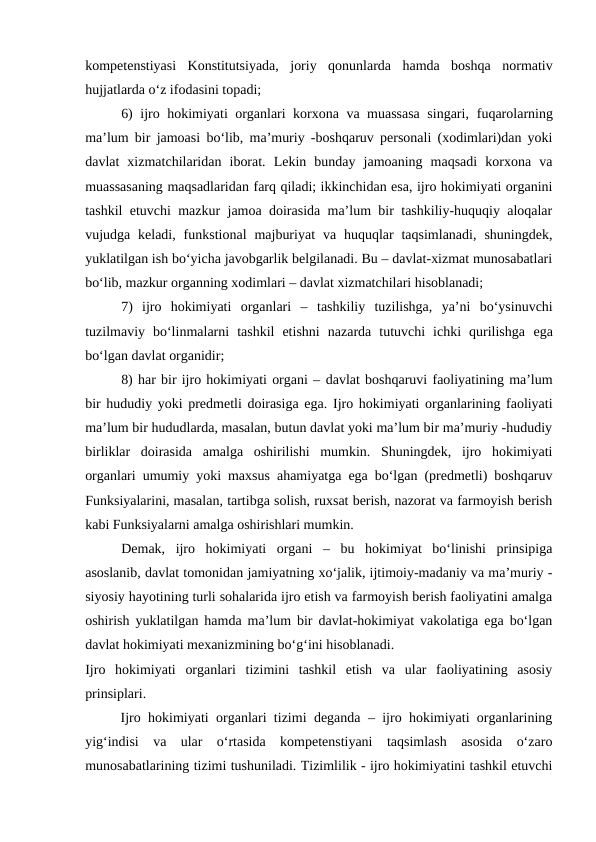 kompetenstiyasi  Konstitutsiyada,  joriy  qonunlarda  hamda  boshqa  normativ
hujjatlarda o‘z ifodasini topadi;
6) ijro hokimiyati organlari korxona va muassasa singari,  fuqarolarning
ma’lum bir jamoasi bo‘lib, ma’muriy -boshqaruv personali (xodimlari)dan yoki
davlat  xizmatchilaridan  iborat.  Lekin  bunday  jamoaning  maqsadi  korxona  va
muassasaning maqsadlaridan farq qiladi; ikkinchidan esa, ijro hokimiyati organini
tashkil etuvchi mazkur jamoa doirasida ma’lum bir tashkiliy-huquqiy aloqalar
vujudga keladi,  funkstional  majburiyat  va huquqlar  taqsimlanadi,  shuningdek,
yuklatilgan ish bo‘yicha javobgarlik belgilanadi. Bu – davlat-xizmat munosabatlari
bo‘lib, mazkur organning xodimlari – davlat xizmatchilari hisoblanadi;
7) ijro  hokimiyati  organlari  –  tashkiliy  tuzilishga,  ya’ni  bo‘ysinuvchi
tuzilmaviy  bo‘linmalarni  tashkil  etishni  nazarda  tutuvchi  ichki  qurilishga  ega
bo‘lgan davlat organidir;
8) har bir ijro hokimiyati organi – davlat boshqaruvi faoliyatining ma’lum
bir hududiy yoki predmetli doirasiga ega. Ijro hokimiyati organlarining faoliyati
ma’lum bir hududlarda, masalan, butun davlat yoki ma’lum bir ma’muriy -hududiy
birliklar  doirasida  amalga  oshirilishi  mumkin.  Shuningdek,  ijro  hokimiyati
organlari umumiy yoki maxsus ahamiyatga ega bo‘lgan (predmetli) boshqaruv
Funksiyalarini, masalan, tartibga solish, ruxsat berish, nazorat va farmoyish berish
kabi Funksiyalarni amalga oshirishlari mumkin.
Demak,  ijro  hokimiyati  organi  –  bu  hokimiyat  bo‘linishi  prinsipiga
asoslanib, davlat tomonidan jamiyatning xo‘jalik, ijtimoiy-madaniy va ma’muriy -
siyosiy hayotining turli sohalarida ijro etish va farmoyish berish faoliyatini amalga
oshirish yuklatilgan hamda ma’lum bir davlat-hokimiyat vakolatiga ega bo‘lgan
davlat hokimiyati mexanizmining bo‘g‘ini hisoblanadi.
Ijro  hokimiyati  organlari  tizimini  tashkil  etish  va  ular  faoliyatining  asosiy
prinsiplari. 
Ijro hokimiyati organlari tizimi deganda – ijro hokimiyati organlarining
yig‘indisi  va  ular  o‘rtasida  kompetenstiyani  taqsimlash  asosida  o‘zaro
munosabatlarining tizimi tushuniladi. Tizimlilik - ijro hokimiyatini tashkil etuvchi
