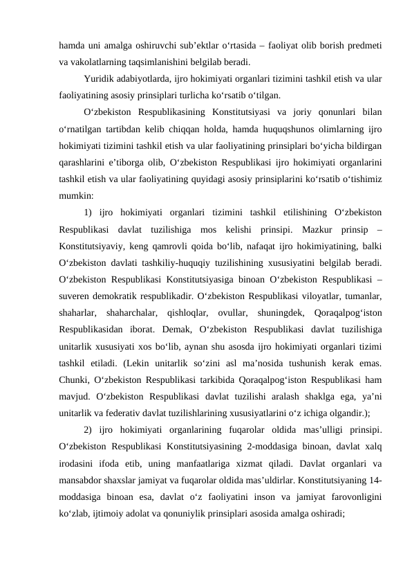 hamda uni amalga oshiruvchi sub’ektlar o‘rtasida – faoliyat olib borish predmeti
va vakolatlarning taqsimlanishini belgilab beradi.
Yuridik adabiyotlarda, ijro hokimiyati organlari tizimini tashkil etish va ular
faoliyatining asosiy prinsiplari turlicha ko‘rsatib o‘tilgan. 
O‘zbekiston  Respublikasining  Konstitutsiyasi  va  joriy  qonunlari  bilan
o‘rnatilgan tartibdan kelib chiqqan holda, hamda huquqshunos olimlarning ijro
hokimiyati tizimini tashkil etish va ular faoliyatining prinsiplari bo‘yicha bildirgan
qarashlarini e’tiborga olib,  O‘zbekiston Respublikasi ijro hokimiyati organlarini
tashkil etish va ular faoliyatining quyidagi asosiy prinsiplarini ko‘rsatib o‘tishimiz
mumkin:
1)  ijro  hokimiyati  organlari  tizimini  tashkil  etilishining  O‘zbekiston
Respublikasi  davlat  tuzilishiga  mos  kelishi  prinsipi. Mazkur  prinsip  –
Konstitutsiyaviy, keng qamrovli qoida bo‘lib, nafaqat ijro hokimiyatining, balki
O‘zbekiston davlati tashkiliy-huquqiy tuzilishining xususiyatini belgilab beradi.
O‘zbekiston Respublikasi  Konstitutsiyasiga binoan O‘zbekiston Respublikasi –
suveren demokratik respublikadir. O‘zbekiston Respublikasi viloyatlar, tumanlar,
shaharlar,  shaharchalar,  qishloqlar,  ovullar,  shuningdek,  Qoraqalpog‘iston
Respublikasidan  iborat.  Demak,  O‘zbekiston  Respublikasi  davlat  tuzilishiga
unitarlik xususiyati xos bo‘lib, aynan shu asosda ijro hokimiyati organlari tizimi
tashkil  etiladi.  (Lekin  unitarlik  so‘zini  asl  ma’nosida  tushunish  kerak  emas.
Chunki, O‘zbekiston Respublikasi tarkibida Qoraqalpog‘iston Respublikasi ham
mavjud.  O‘zbekiston  Respublikasi  davlat  tuzilishi  aralash  shaklga  ega,  ya’ni
unitarlik va federativ davlat tuzilishlarining xususiyatlarini o‘z ichiga olgandir.);
2)  ijro  hokimiyati  organlarining  fuqarolar  oldida  mas’ulligi  prinsipi.
O‘zbekiston  Respublikasi  Konstitutsiyasining 2-moddasiga  binoan, davlat  xalq
irodasini  ifoda  etib,  uning  manfaatlariga  xizmat  qiladi.  Davlat  organlari  va
mansabdor shaxslar jamiyat va fuqarolar oldida mas’uldirlar. Konstitutsiyaning 14-
moddasiga  binoan  esa,  davlat  o‘z  faoliyatini  inson  va  jamiyat  farovonligini
ko‘zlab, ijtimoiy adolat va qonuniylik prinsiplari asosida amalga oshiradi;
