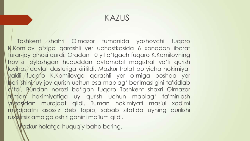 KAZUS
Toshkent
shahri
Olmazor
tumanida
yashovchi
fuqaro
K.Komilov o‘ziga qarashli yer uchastkasida 6 xonadan iborat
turar-joy binosi qurdi. Oradan 10 yil o‘tgach fuqaro K.Komilovning
hovlisi joylashgan hududdan avtomobil magistral yo‘li qurish
loyihasi davlat dasturiga kiritildi. Mazkur holat bo‘yicha hokimiyat
vakili
fuqaro
K.Komilovga
qarashli
yer
o‘rniga
boshqa
yer
berilishini, uy-joy qurish uchun esa mablag‘ berilmasligini taʼkidlab
o‘tdi. Bundan norozi bo‘lgan fuqaro Toshkent shaxri Olmazor
tuman
hokimiyatiga
uy
qurish
uchun
mablag‘
taʼminlash
yuzasidan
murojaat
qildi.
Tuman
hokimiyati
masʼul
xodimi
murojaatni asossiz deb topib, sabab sifatida uyning qurilishi
ruxsatsiz amalga oshirilganini maʼlum qildi.
Mazkur holatga huquqiy baho bering.
