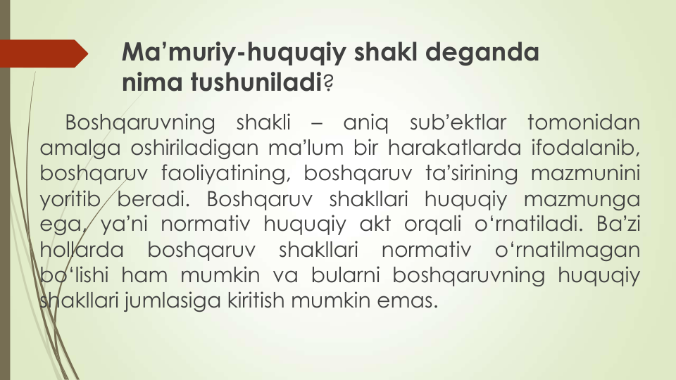 Ma’muriy-huquqiy shakl deganda
nima tushuniladi?
Boshqaruvning
shakli
–
aniq
subʼektlar
tomonidan
amalga oshiriladigan maʼlum bir harakatlarda ifodalanib,
boshqaruv faoliyatining, boshqaruv taʼsirining mazmunini
yoritib beradi. Boshqaruv shakllari huquqiy mazmunga
ega, yaʼni normativ huquqiy akt orqali o‘rnatiladi. Baʼzi
hollarda
boshqaruv
shakllari
normativ
o‘rnatilmagan
bo‘lishi ham mumkin va bularni boshqaruvning huquqiy
shakllari jumlasiga kiritish mumkin emas.
