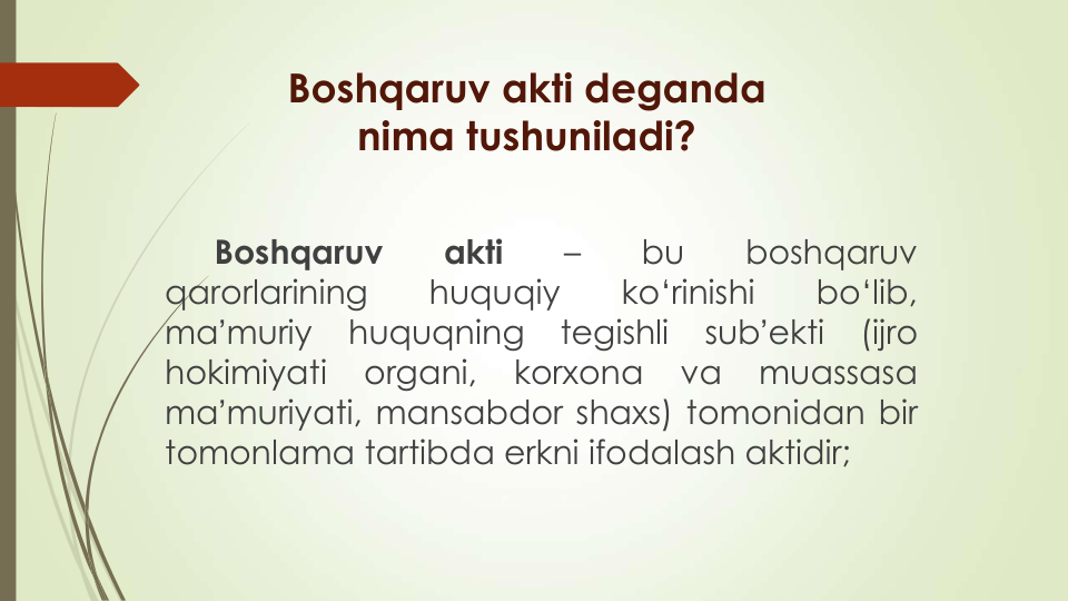 Boshqaruv akti deganda
nima tushuniladi?
Boshqaruv
akti
–
bu
boshqaruv
qarorlarining
huquqiy
ko‘rinishi
bo‘lib,
maʼmuriy
huquqning
tegishli
subʼekti
(ijro
hokimiyati
organi,
korxona
va
muassasa
maʼmuriyati, mansabdor shaxs) tomonidan bir
tomonlama tartibda erkni ifodalash aktidir;
