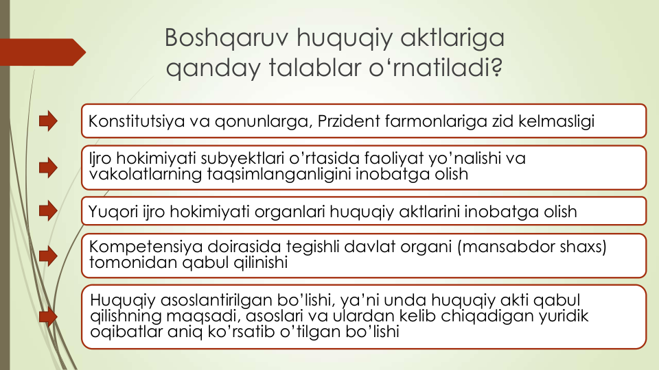 Boshqaruv huquqiy aktlariga
qanday talablar o‘rnatiladi?
Konstitutsiya va qonunlarga, Przident farmonlariga zid kelmasligi
Ijro hokimiyati subyektlari o’rtasida faoliyat yo’nalishi va
vakolatlarning taqsimlanganligini inobatga olish
Yuqori ijro hokimiyati organlari huquqiy aktlarini inobatga olish
Kompetensiya doirasida tegishli davlat organi (mansabdor shaxs) 
tomonidan qabul qilinishi
Huquqiy asoslantirilgan bo’lishi, ya’ni unda huquqiy akti qabul
qilishning maqsadi, asoslari va ulardan kelib chiqadigan yuridik
oqibatlar aniq ko’rsatib o’tilgan bo’lishi
