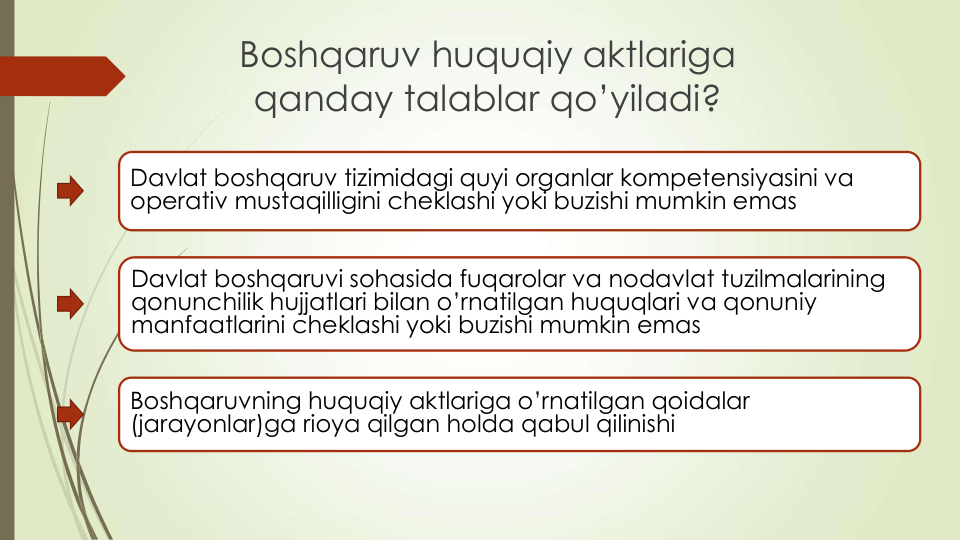 Boshqaruv huquqiy aktlariga
qanday talablar qo’yiladi?
Davlat boshqaruv tizimidagi quyi organlar kompetensiyasini va
operativ mustaqilligini cheklashi yoki buzishi mumkin emas
Davlat boshqaruvi sohasida fuqarolar va nodavlat tuzilmalarining
qonunchilik hujjatlari bilan o’rnatilgan huquqlari va qonuniy
manfaatlarini cheklashi yoki buzishi mumkin emas
Boshqaruvning huquqiy aktlariga o’rnatilgan qoidalar
(jarayonlar)ga rioya qilgan holda qabul qilinishi

